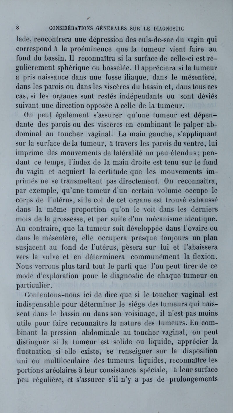 lade, rencontrera une dépression des culs-de-sac du vagin qui correspond h la proéminence que la tumeur vient faire au fond du bassin. Il reconnaîtra si la surface de celle-ci est ré- gulièrement sphérique ou bosselée. 11 appréciera si la tumeur a pris naissance dans une fosse iliaque, dans le mésentère, dans les parois ou dans les viscères du bassin et, dans tous ces cas, si les organes sont restés indépendants ou sont déviés suivant une direction opposée à celle de la tumeur. On peut également s’assurer qu’une tumeur est dépen- dante des parois ou des viscères en combinant le palper ab- dominal au toucher vaginal. La main gauche, s’appliquant sur la surface delà tumeur, à travers les parois du ventre, lui imprime des mouvements de latéralité un peu étendus; pen- dant ce temps, l’index de la main droite est tenu sur le fond du vagin et acquiert la certitude que les mouvements im- primés ne se transmettent pas directement. On reconnaîtra, par exemple, qu’une tumeur d’un certain volume occupe le corps de l’utérus, si le col de cet organe est trouvé exhaussé dans la même proportion qu’on le voit dans les derniers mois de la grossesse, et par suite d’un mécanisme identique. Au contraire, que la tumeur soit développée dans l’ovaire ou dans le mésentère, elle occupera presque toujours un plan susjacent au fond de l’utérus, pèsera sur lui et l’abaissera vers la vulve et en déterminera communément la flexion. Nous verrons plus tard tout le parti que l’on peut tirer de ce mode d’exploration pour le diagnostic de chaque tumeur en particulier. Contentons-nous ici de dire que si le toucher vaginal est indispensable pour déterminer le siège des tumeurs qui nais- sent dans le bassin ou dans son voisinage, il n’est pas moins utile pour faire reconnaître la nature des tumeurs. En com- binant la pression abdominale au toucher vaginal, on peut distinguer si la tumeur est solide ou liquide, apprécier la fluctuation si elle existe, se renseigner sur la disposition uni ou multiloculaire des tumeurs liquides, reconnaître les portions aréolaires à leur consistance spéciale, à leur surface peu régulière, et s’assurer s’il n’y a pas de prolongements