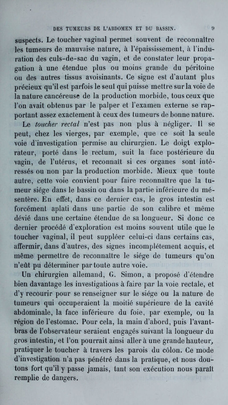 suspects. Le toucher vaginal permet souvent de reconnaître les tumeurs de mauvaise nature, à l’épaississement, à l’indu- ration des culs-de-sac du vagin, et de constater leur propa- gation à une étendue plus ou moins grande du péritoine ou des autres tissus avoisinants. Ce signe est d’autant plus précieux qu’il est parfois le seul qui puisse mettre sur la voie de la nature cancéreuse de la production morbide, tous ceux que l’on avait obtenus par le palper et l’examen externe se rap- portant assez exactement à ceux des tumeurs de bonne nature. Le toucher rectal n’est pas non plus à négliger. 11 se peut, chez les vierges, par exemple, que ce soit la seule voie d’investigation permise au chirurgien. Le doigt explo- rateur, porté dans le rectum, suit la face postérieure du vagin, de l’utérus, et reconnaît si ces organes sont inté- ressés ou non par la production morbide. Mieux que toute autre, cette voie convient pour faire reconnaître que la tu- meur siège dans le bassin ou dans la partie inférieure du mé- sentère. En effet, dans ce dernier cas, le gros intestin est forcément aplati dans une partie de son calibre et même dévié dans une certaine étendue de sa longueur. Si donc ce dernier procédé d’exploration est moins souvent utile que le toucher vaginal, il peut suppléer celui-ci dans certains cas, affermir, dans d’autres, des signes incomplètement acquis, et même permettre de reconnaître le siège de tumeurs qu’on n’eût pu déterminer par toute autre voie. Un chirurgien allemand, G. Simon, a proposé d’étendre bien davantage les investigations à faire par la voie rectale, et d’y recourir pour se renseigner sur le siège ou la nature de tumeurs qui occuperaient la moitié supérieure de la cavité abdominale, la face inférieure du foie, par exemple, ou la région de l’estomac. Pour cela, la main d’abord, puis l’avant- bras de l’observateur seraient engagés suivant la longueur du gros intestin, et l’on pourrait ainsi aller à une grande hauteur^ pratiquer le toucher à travers les parois du côlon. Ce mode d’investigation n’a pas pénétré dans la pratique, et nous dou- tons fort qu’il y passe jamais, tant son exécution nous paraît remplie de dangers.