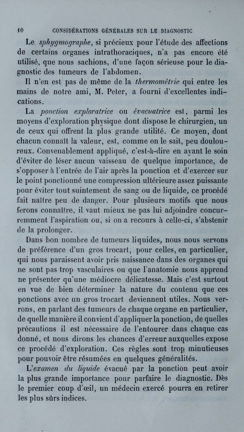 Le sphygmographe^ si précieux pour l’étude des affections de certains organes intrathoraciques, n’a pas encore été utilisé, que nous sachions, d’une façon sérieuse pour le dia- gnostic des tumeurs de l’abdomen. Il n’en est pas de même de la thermométrie qui entre les mains de notre ami, M. Peter, a fourni d’excellentes indi- cations. La ponction exploratrice ou évacuatrice est, parmi les moyens d’exploration physique dont dispose le chirurgien, un de ceux qui offrent la plus grande utilité. Ce moyen, dont chacun connaît la valeur, est, comme on le sait, peu doulou- reux. Convenablement appliqué, c’est-à-dire en ayant le soin d’éviter de léser aucun vaisseau de quelque importance, de s’opposer à l’entrée de l’air après la ponction et d’exercer sur le point ponctionné une compression ultérieure assez puissante pour éviter tout suintement de sang ou de liquide^ ce procédé fait naître peu de danger. Pour plusieurs motifs que nous ferons connaître, il vaut mieux ne pas lui adjoindre concur- remment l’aspiration ou, si on a recours à celle-ci, s’abstenir de la prolonger. Dans bon nombre de tumeurs liquides, nous nous servons de préférence d’un gros trocart, pour celles, en particulier, qui nous paraissent avoir pris naissance dans des organes qui ne sont pas trop vasculaires ou que l’anatomie nous apprend ne présenter qu’une médiocre délicatesse. Mais c’est surtout en vue de bien déterminer la nature du contenu que ces ponctions avec un gros trocart deviennent utiles. Nous ver- rons, en parlant des tumeurs de chaque organe en particulier, de quelle manière il convient d’appliquer la ponction, de quelles précautions il est nécessaire de l’entourer dans chaque cas donné, et nous dirons les chances d’erreur auxquelles expose ce procédé d’exploration. Ces règles sont trop minutieuses pour pouvoir être résumées en quelques généralités. examen du liquide évacué par la ponction peut avoir la plus grande importance pour parfaire le diagnostic. Dès le premier coup d’œil, un médecin exercé pourra en retirer les plus sûrs indices.