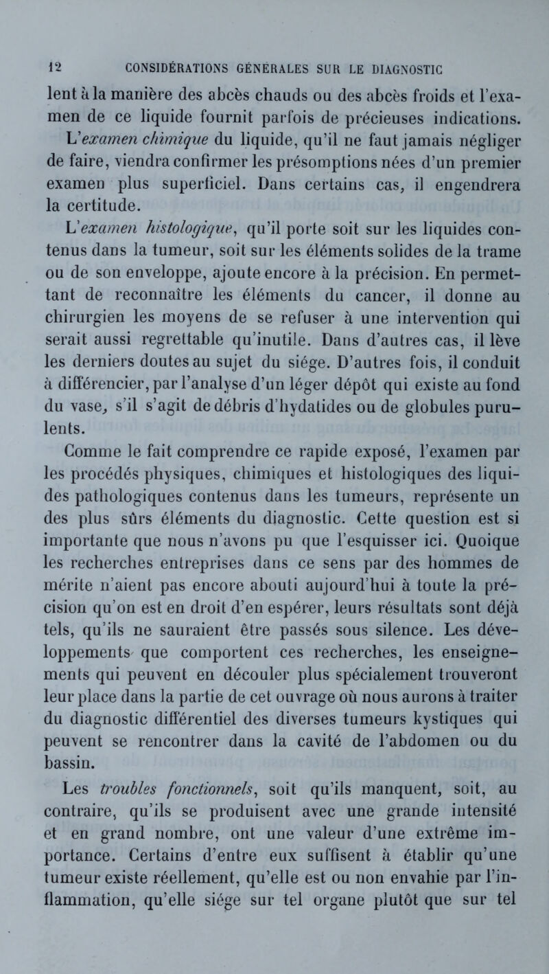 lent à la manière des abcès chauds ou des abcès froids et l’exa- men de ce liquide fournit parfois de précieuses indications. examen chimique du liquide, qu’il ne faut jamais négliger de faire, tiendra confirmer les présomptions nées d’un premier examen plus superficiel. Dans certains cas, if engendrera la certitude. examen histologique^ qu’il porte soit sur les liquides con- tenus dans la tumeur, soit sur les éléments solides de la trame ou de son enveloppe, ajoute encore à la précision. En permet- tant de reconnaître les éléments du cancer, il donne au chirurgien les moyens de se refuser à une intervention qui serait aussi regrettable qu’inutile. Dans d’autres cas, il lève les derniers doutes au sujet du siège. D’autres fois, il conduit à différencier, par l’analyse d’un léger dépôt qui existe au fond du vase^ s’il s’agit de débris d’hydatides ou de globules puru- lents. Comme le fait comprendre ce rapide exposé, l’examen par les procédés physiques, chimiques et histologiques des liqui- des pathologiques contenus dans les tumeurs, repi’ésente un des plus sûrs éléments du diagnostic. Cette question est si importante que nous n’avons pu que l’esquisser ici. Quoique les recherches entreprises dans ce sens par des hommes de mérite n’aient pas encore abouti aujourd’hui à toute la pré- cision qu’on est en droit d’en espérer, leurs résultats sont déjà tels, qu’ils ne sauraient être passés sous silence. Les déve- loppementS' que comportent ces recherches, les enseigne- ments qui peuvent en découler plus spécialement trouveront leur place dans la partie de cet ouvrage où nous aurons à traiter du diagnostic différentiel des diverses tumeurs kystiques qui peuvent se rencontrer dans la cavité de l’abdomen ou du bassin. Les troubles fonctionnels^ soit qu’ils manquent, soit, au contraire, qu’ils se produisent avec une grande intensité et en grand nombre, ont une valeur d’une extrême im- portance. Certains d’entre eux suffisent à établir qu’une tumeur existe réellement, qu’elle est ou non envahie par l’in- flammation, qu’elle siège sur tel organe plutôt que sur tel