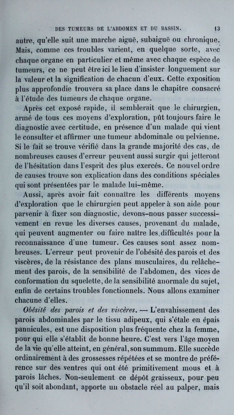 autre, qu’elle suit une marche aiguë, subaiguë ou chronique. Mais, comme ces troubles varient, en quelque sorte, avec chaque organe en particulier et même avec chaque espèce de tumeurs, ce ne peut être ici le lieu d’insister longuement sur la valeur et la signification de chacun d’eux. Cette exposition plus approfondie trouvera sa place dans le chapitre consacré à l’étude des tumeurs de chaque organe. Après cet exposé rapide, il semblerait que le chirurgien, armé de tous ces moyens d’exploration, pût toujours faire le diagnostic avec certitude, en présence d’un malade qui vient le consulter et affirmer une tumeur abdominale ou pelvienne. Si le fait se trouve vérifié dans la grande majorité des cas, de nombreuses causes d’erreur peuvent aussi surgir qui jetteront de l’hésitation dans l’esprit des plus exercés. Ce nouvel ordre de causes trouve son explication dans des conditions spéciales qui sont présentées par le malade lui-même. Aussi, après avoir fait connaître les différents moyens d’exploration que le chirurgien peut appeler à son aide pour parvenir à fixer son diagnostic, devons-nous passer successi- vement en revue les diverses causes, provenant du malade, qui peuvent augmenter ou faire naître les.difficultés pour la reconnaissance d’une tumeur. Ces causes sont assez nom- breuses. L’erreur peut provenir de l’obésité des parois et des viscères, de la résistance des plans musculaires, du relâche- ment des parois, de la sensibilité de l’abdomen, des vices de conformation du squelette, de la sensibilité anormale du sujet, enfin de certains troubles fonctionnels. Nous allons examiner chacune d’elles. Obésité des parois et des viscères, — L’envahissement des parois abdominales par le tissu adipeux, qui s’étale en épais pannicules, est une disposition plus fréquente chez la femme, pour qui elle s’établit de bonne heure. C’est vers l’âge moyen de la vie qu’elle atteint, en général, son summum. Elle succède ordinairement à des grossesses répétées et se montre de préfé- rence sur des ventres qui ont été primitivement mous et à parois lâches. Non-seulement ce dépôt graisseux, pour peu qu’il soit abondant, apporte un obstacle réel au palper, mais