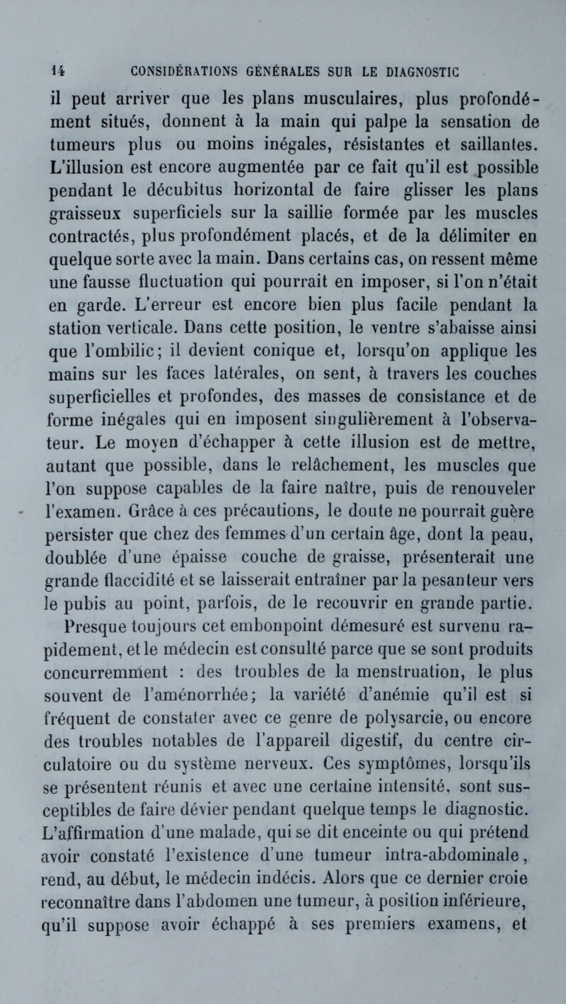 il peut arriver que les plans musculaires, plus profondé- ment situés, donnent à la main qui palpe la sensation de tumeurs plus ou moins inégales, résistantes et saillantes. L’illusion est encore augmentée par ce fait qu’il est possible pendant le décubitus horizontal de faire glisser les plans graisseux superficiels sur la saillie formée par les muscles contractés, plus profondément placés, et de la délimiter en quelque sorte avec la main. Dans certains cas, on ressent même une fausse fluctuation qui pourrait en imposer, si l’on n’était en garde. L’erreur est encore bien plus facile pendant la station verticale. Dans cette position, le ventre s’abaisse ainsi que l’ombilic; il devient conique et, lorsqu’on applique les mains sur les faces latérales, on sent, à travers les couches superficielles et profondes, des masses de consistance et de forme inégales qui en imposent singulièrement à l’observa- teur. Le moyen d’échapper à cette illusion est de mettre, autant que possible, dans le relâchement, les muscles que l’on suppose capables de la faire naître, puis de renouveler l’examen. Grâce à ces précautions, le doute ne pourrait guère persister que chez des femmes d’un certain âge, dont la peau, doublée d’une épaisse couche de graisse, présenterait une grande flaccidité et se laisserait entraîner parla pesanteur vers le pubis au point, parfois, de le recouvrir en grande partie. Presque toujours cet embonpoint démesuré est survenu ra- pidement, et le médecin est consulté parce que se sont produits concurremment : des troubles de la menstruation, le plus souvent de raménorrhée; la variété d’anémie qu’il est si fréquent de constater avec ce genre de polysarcie, ou encore des troubles notables de l’appareil digestif, du centre cir- culatoire ou du système nerveux. Ces symptômes, lorsqu’ils se présentent réunis et avec une certaine intensité, sont sus- ceptibles de faire dévier pendant quelque temps le diagnostic. L’affirmation d’une malade, qui se dit enceinte ou qui prétend avoir constaté l’existence d’une tumeur intra-abdominale, rend, au début, le médecin indécis. Alors que ce dernier croie reconnaître dans l’abdomen une tumeur, à position inférieure, qu’il suppose avoir échappé à ses premiers examens, et