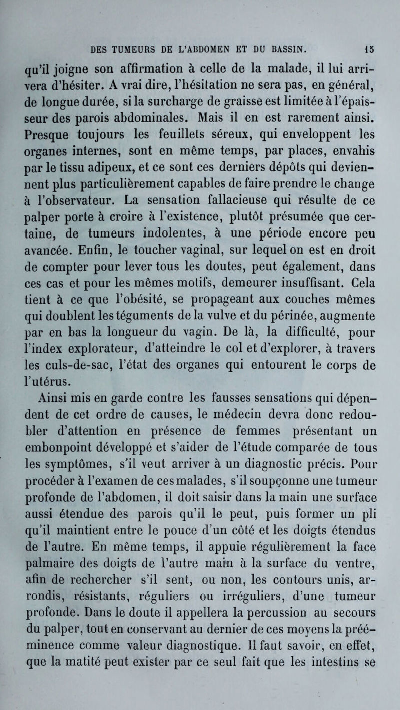 qu’il joigne son affirmation à celle de la malade, il lui arri- vera d’hésiter. A vrai dire, l’hésitation ne sera pas, en général, de longue durée, si la surcharge de graisse est limitée à l’épais- seur des parois abdominales. Mais il en est rarement ainsi. Presque toujours les feuillets séreux, qui enveloppent les organes internes, sont en même temps, par places, envahis par le tissu adipeux, et ce sont ces derniers dépôts qui devien- nent plus particulièrement capables de faire prendre le change à l’observateur. La sensation fallacieuse qui résulte de ce palper porte à croire à l’existence, plutôt présumée que cer- taine, de tumeurs indolentes, à une période encore peu avancée. Enfin, le toucher vaginal, sur lequel on est en droit de compter pour lever tous les doutes, peut également, dans ces cas et pour les mêmes motifs, demeurer insuffisant. Cela tient à ce que l’obésité, se propageant aux couches mêmes qui doublent les téguments de la vulve et du périnée, augmente par en bas la longueur du vagin. De là, la difficulté, pour l’index explorateur, d’atteindre le col et d’explorer, à travers les culs-de-sac, l’état des organes qui entourent le corps de l’utérus. Ainsi mis en garde contre les fausses sensations qui dépen- dent de cet ordre de causes, le médecin devra donc redou- bler d’attention en présence de femmes présentant un embonpoint développé et s’aider de l’étude comparée de tous les symptômes, s'il veut arriver à un diagnostic précis. Pour procéder à l’examen de ces malades, s’il soupçonne une tumeur profonde de l’abdomen, il doit saisir dans la main une surface aussi étendue des parois qu’il le peut, puis former un pli qu’il maintient entre le pouce d’un côté et les doigts étendus de l’autre. En même temps, il appuie régulièrement la face palmaire des doigts de l’autre main à la surface du ventre, afin de rechercher s’il sent, ou non, les contours unis, ar- rondis, résistants, réguliers ou irréguliers, d’une tumeur profonde. Dans le doute il appellera la percussion au secours du palper, tout en conservant au dernier de ces moyens la préé- minence comme valeur diagnostique. 11 faut savoir, en effet, que la matité peut exister par ce seul fait que les intestins se