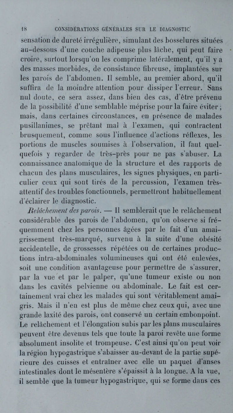 sensation de dureté irrégulière, simulant des bosselures situées au-dessous d’une couche adipeuse plus lâche, qui peut faire croire, surtout lorsqu’on les comprime latéralement, qu’il y a des masses morbides, de consistance fibreuse, implantées sui- tes parois de l’abdomen. Il semble, au premier abord, qu’il suffira de la moindre attention pour dissiper l’erreur. Sans nul doute, ce sera assez, dans bien des cas, d’être prévenu de la possibilité d’une semblable méprise pour la faire éviter ; mais, dans certaines circonstances, en présence de malades pusillanimes, se prêtant mai à l’examen, qui contractent brusquement, comme sous l’influence d’actions réflexes, les portions de muscles soumises à l’observation, il faut quel- quefois y regarder de très-près pour ne pas s’abuser. La connaissance anatomique de la structure et des rapports de chacun des plans musculaires, les signes physiques, en parti- culier ceux qui sont tirés de la percussion, l’examen très- attentif des troubles fonctionnels, permettront habituellement d’éclairer le diagnostic. Relâchement des imrois. — Il semblerait que le relâchement considérable des parois de l’abdomen, qu’on observe si fré- quemment chez les personnes âgées par le fait d’un amai- grissement très-marqué, survenu à la suite d’une obésité accidentelle, de grossesses répétées ou de certaines produc- tions intra-abdominales volumineuses qui ont été enlevées, soit une condition avantageuse pour permettre de s’assurer, par la vue et par le palper, qu’une tumeur existe ou non dans les cavités pelvienne ou abdominale. Le fait est cer- tainement vrai chez les malades qui sont véritablement amai- gris. Mais il n’en est plus de même chez ceux qui, avec une grande laxité des parois, ont conservé un certain embonpoint. Le relâchement et l’élongation subis par les plans musculaires peuvent être devenus tels que toute la paroi revête une forme absolument insolite et trompeuse. C’est ainsi qu’on peut voir la région hypogastrique s’abaisser au-devant de la partie supé- rieure des cuisses et entraîner avec elle un paquet d’anses intestinales dont le mésentère s’épaissit à la longue. A la vue, il semble que la tumeur hypogastrique, qui se forme dans ces