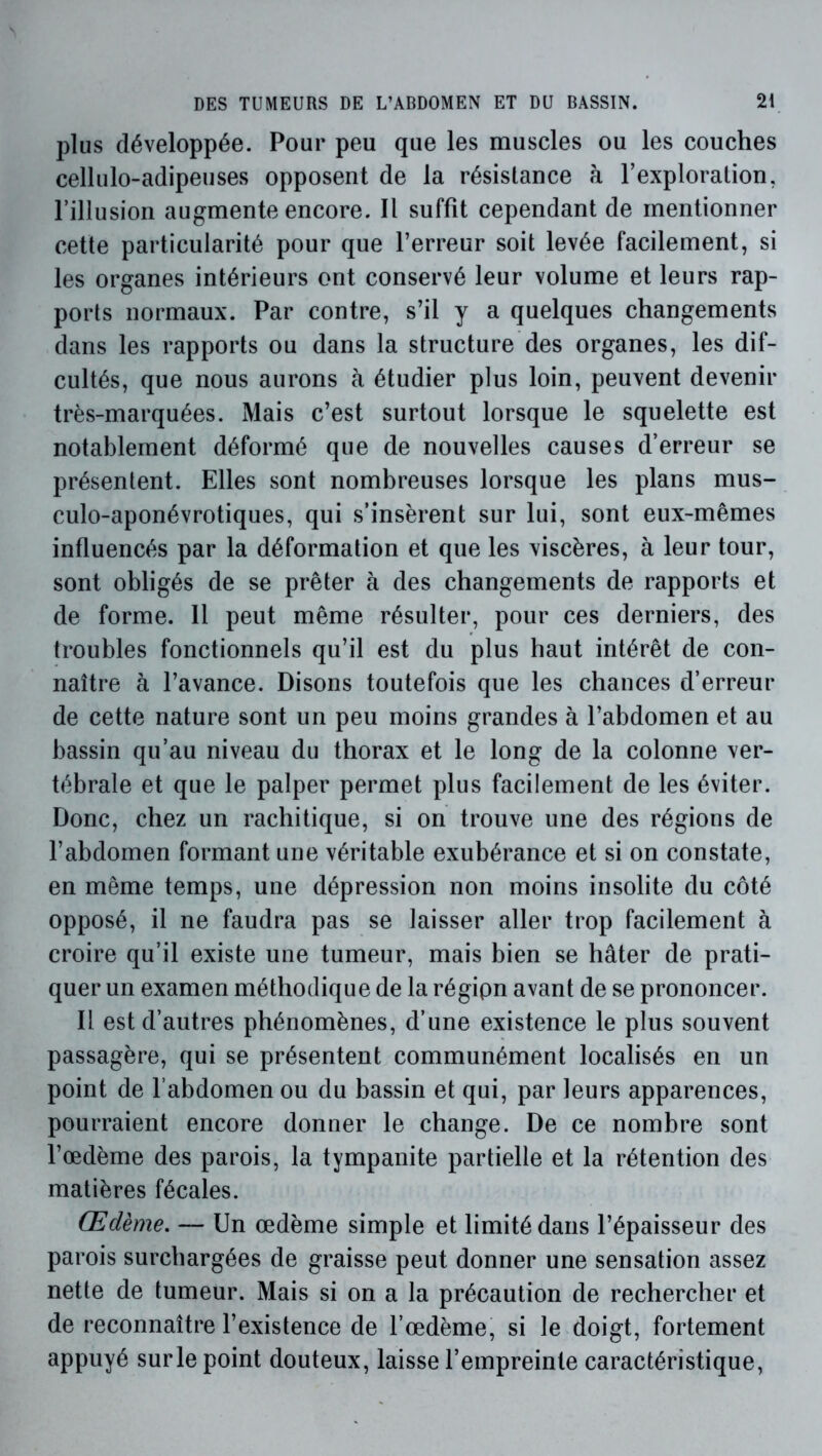 plus développée. Pour peu que les muscles ou les couches cellulo-adipeuses opposent de la résistance à l’exploration, l’illusion augmente encore. Il suffit cependant de mentionner cette particularité pour que l’erreur soit levée facilement, si les organes intérieurs ont conservé leur volume et leurs rap- ports normaux. Par contre, s’il y a quelques changements dans les rapports ou dans la structure des organes, les dif- cultés, que nous aurons à étudier plus loin, peuvent devenir très-marquées. Mais c’est surtout lorsque le squelette est notablement déformé que de nouvelles causes d’erreur se présentent. Elles sont nombreuses lorsque les plans mus- culo-aponévrotiques, qui s’insèrent sur lui, sont eux-mêmes influencés par la déformation et que les viscères, à leur tour, sont obligés de se prêter à des changements de rapports et de forme. 11 peut même résulter, pour ces derniers, des troubles fonctionnels qu’il est du plus haut intérêt de con- naître à l’avance. Disons toutefois que les chances d’erreur de cette nature sont un peu moins grandes à l’abdomen et au bassin qu’au niveau du thorax et le long de la colonne ver- tébrale et que le palper permet plus facilement de les éviter. Donc, chez un rachitique, si on trouve une des régions de l’abdomen formant une véritable exubérance et si on constate, en même temps, une dépression non moins insolite du côté opposé, il ne faudra pas se laisser aller trop facilement à croire qu’il existe une tumeur, mais bien se hâter de prati- quer un examen méthodique de la régipn avant de se prononcer. Il est d’autres phénomènes, d’une existence le plus souvent passagère, qui se présentent communément localisés en un point de l’abdomen ou du bassin et qui, par leurs apparences, pourraient encore donner le change. De ce nombre sont l’œdème des parois, la tympanite partielle et la rétention des matières fécales. Œdème, — Un œdème simple et limité dans l’épaisseur des parois surchargées de graisse peut donner une sensation assez nette de tumeur. Mais si on a la précaution de rechercher et de reconnaître l’existence de l’œdème, si le doigt, fortement appuyé sur le point douteux, laisse l’empreinte caractéristique,