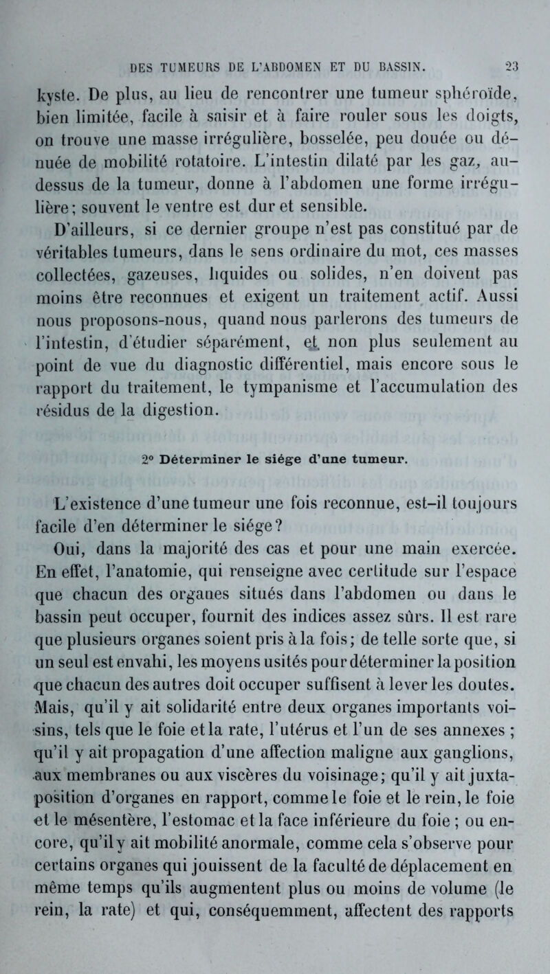 kyste. De plus, au lieu de rencontrer une tumeur sphéroïde, bien limitée, facile à saisir et à faire rouler sous les doigts, on trouve une masse irrégulière, bosselée, peu douée ou dé- nuée de mobilité rotatoire. L’intestin dilaté par les gaz, au- dessus de la tumeur, donne à l’abdomen une forme irrégu- lière; souvent le ventre est dur et sensible. D’ailleurs, si ce dernier groupe n’est pas constitué par de véritables tumeurs, dans le sens ordinaire du mot, ces masses collectées, gazeuses, liquides ou solides, n’en doivent pas moins être reconnues et exigent un traitement actif. Aussi nous proposons-nous, quand nous parlerons des tumeurs de l’intestin, d’étudier séparément, e,t non plus seulement au point de vue du diagnostic différentiel, mais encore sous le rapport du traitement, le tympanisme et l’accumulation des résidus de la digestion. 2® Déterminer le siège d’une tumeur. L’existence d’une tumeur une fois reconnue, est-il toujours facile d’en déterminer le siège? Oui, dans la majorité des cas et pour une main exercée. En effet, l’anatomie, qui renseigne avec certitude sur l’espace que chacun des organes situés dans l’abdomen ou dans le bassin peut occuper, fournit des indices assez sûrs. 11 est rare que plusieurs organes soient pris à la fois; de telle sorte que, si un seul est envahi, les moyens usités pour déterminer la position que chacun des autres doit occuper suffisent à lever les doutes. Mais, qu’il y ait solidarité entre deux organes importants voi- sins, tels que le foie et la rate, l’utérus et l’un de ses annexes ; qu’il y ait propagation d’une affection maligne aux ganglions, aux membranes ou aux viscères du voisinage; qu’il y ait juxta- position d’organes en rapport, comme le foie et le rein, le foie et le mésentère, l’estomac et la face inférieure du foie ; ou en- core, qu’il y ait mobilité anormale, comme cela s’observe pour certains organes qui jouissent de la faculté de déplacement en même temps qu’ils augmentent plus ou moins de volume (le rein, la rate) et qui, conséquemment, affectent des rapports