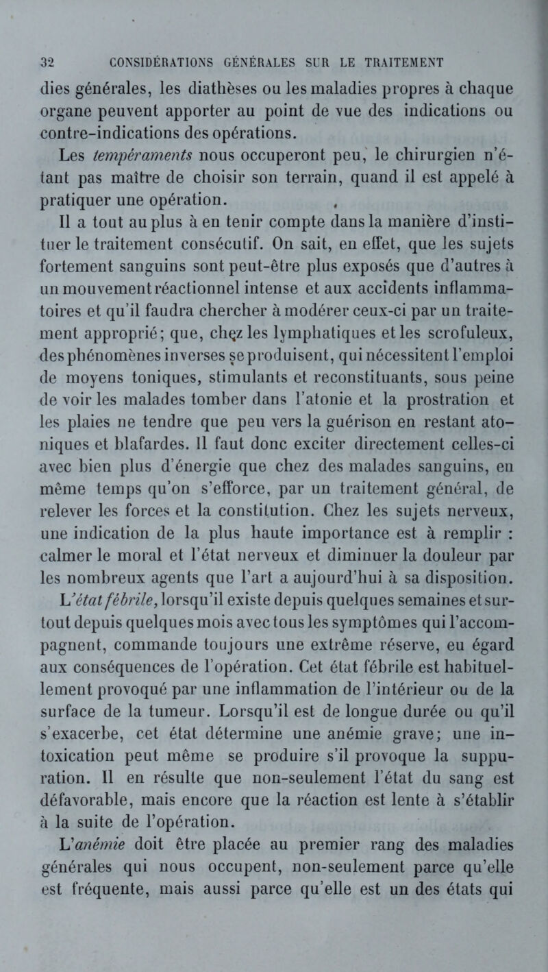 (lies générales, les diathèses ou les maladies propres à chaque organe peuvent apporter au point de vue des indications ou contre-indications des opérations. Les tempéraments nous occuperont peu,' le chirurgien n’é- tant pas maître de choisir son terrain, quand il est appelé à pratiquer une opération. Il a tout au plus à en tenir compte dans la manière d’insti- tuer le traitement consécutif. On sait, en effet, que les sujets fortement sanguins sont peut-être plus exposés que d’autres à un mouvement réactionnel intense et aux accidents inflamma- toires et qu’il faudra chercher à modérer ceux-ci par un traite- ment approprié; que, chqz les lymphatiques et les scrofuleux, des phénomènes inverses se produisent, qui nécessitent l’emploi de moyens toniques, stimulants et reconstituants, sous peine de voir les malades tomber dans l’atonie et la prostration et les plaies ne tendre que peu vers la guérison en restant ato- niques et blafardes. 11 faut donc exciter directement celles-ci avec bien plus d’énergie que chez des malades sanguins, en même temps qu’on s’efforce, par un traitement général, de relever les forces et la constitution. Chez les sujets nerveux, une indication de la plus haute importance est à remplir : calmer le moral et l’état nerveux et diminuer la douleur par les nombreux agents que l’art a aujourd’hui à sa disposition. Uétat fébrile, lorsqu’il existe depuis quelques semaines et sur- tout depuis quelques mois avec tous les symptômes qui l’accom- pagnent, commande toujours une extrême réserve, eu égard aux conséquences de l’opération. Cet état fébrile est habituel- lement provoqué par une inflammation de l’intérieur ou de la surface de la tumeur. Lorsqu’il est de longue durée ou qu’il s’exacerbe, cet état détermine une anémie grave; une in- toxication peut même se produire s’il provoque la suppu- ration. Il en résulte que non-seulement l’état du sang est défavorable, mais encore que la réaction est lente à s’établir h la suite de l’opération. L'anémie doit être placée au premier rang des maladies générales qui nous occupent, non-seulement parce qu’elle est fréquente, mais aussi parce qu’elle est un des états qui