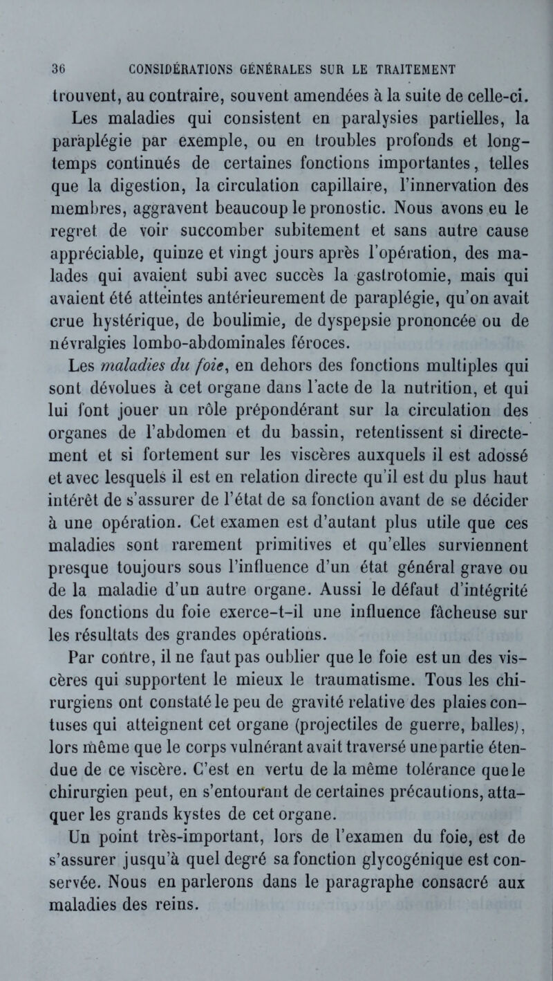 trouvent, au contraire, souvent amendées à la suite de celle-ci. Les maladies qui consistent en paralysies partielles, la paraplégie par exemple, ou en troubles profonds et long- temps continués de certaines fonctions importantes, telles que la digestion, la circulation capillaire, l’innervation des membres, aggravent beaucoup le pronostic. Nous avons eu le regret de voir succomber subitement et sans autre cause appréciable, quinze et vingt jours après l’opération, des ma- lades qui avaient subi avec succès la gastrotomie, mais qui avaient été atteintes antérieurement de paraplégie, qu’on avait crue hystérique, de boulimie, de dyspepsie prononcée ou de névralgies lombo-abdominales féroces. Les maladies du foie, en dehors des fonctions multiples qui sont dévolues à cet organe dans l’acte de la nutrition, et qui lui font jouer un rôle prépondérant sur la circulation des organes de l’abdomen et du bassin, retentissent si directe- ment et si fortement sur les viscères auxquels il est adossé et avec lesquels il est en relation directe qu’il est du plus haut intérêt de s’assurer de l’état de sa fonction avant de se décider à une opération. Cet examen est d’autant plus utile que ces maladies sont rarement primitives et qu’elles surviennent presque toujours sous l’influence d’un état général grave ou de la maladie d’un autre organe. Aussi le défaut d’intégrité des fonctions du foie exerce-t-il une influence fâcheuse sur les résultats des grandes opérations. Par contre, il ne faut pas oublier que le foie est un des vis- cères qui supportent le mieux le traumatisme. Tous les chi- rurgiens ont constaté le peu de gravité relative des plaies con- tuses qui atteignent cet organe (projectiles de guerre, balles), lors même que le corps vulnérant avait traversé une partie éten- due de ce viscère. C’est en vertu de la même tolérance que le chirurgien peut, en s’entourant de certaines précautions, atta- quer les grands kystes de cet organe. Un point très-important, lors de l’examen du foie, est de s’assurer jusqu’à quel degré sa fonction glycogénique est con- servée. Nous en parlerons dans le paragraphe consacré aux maladies des reins.