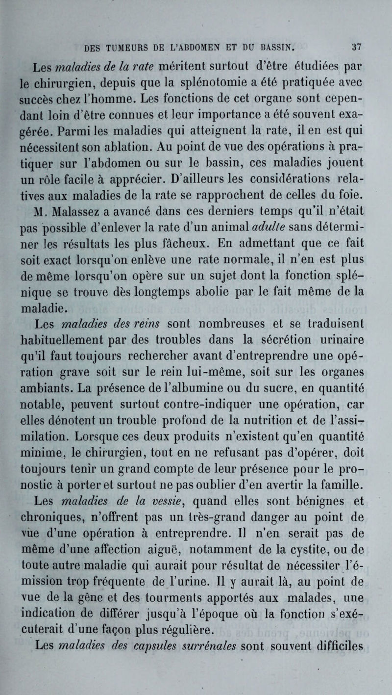 Les maladies de la rate méritent surtout d’être étudiées par le chirurgien, depuis que la splénotomie a été pratiquée avec succès chez l’homme. Les fonctions de cet organe sont cepen- dant loin d’être connues et leur importance a été souvent exa- gérée. Parmi les maladies qui atteignent la rate, il en est qui nécessitent son ablation. Au point de vue des opérations à pra- tiquer sur l’abdomen ou sur le bassin, ces maladies jouent un rôle facile à apprécier. D’ailleurs les considérations rela- tives aux maladies de la rate se rapprochent de celles du foie. M. Malassez a avancé dans ces derniers temps qu’il n’était pas possible d’enlever la rate d’un animal adulte sans détermi- ner les résultats les plus fâcheux. En admettant que ce fait soit exact lorsqu’on enlève une rate normale, il n’en est plus de même lorsqu’on opère sur un sujet dont la fonction splé- nique se trouve dès longtemps abolie par le fait même de la maladie. Les maladies des reins sont nombreuses et se traduisent habituellement par des troubles dans la sécrétion urinaire qu’il faut toujours rechercher avant d’entreprendre une opé- ration grave soit sur le rein lui-même, soit sur les organes ambiants. La présence de l’albumine ou du sucre, en quantité notable, peuvent surtout contre-indiquer une opération, car elles dénotent un trouble profond de la nutrition et de l’assi- milation. Lorsque ces deux produits n’existent qu’en quantité minime, le chirurgien, tout en ne refusant pas d’opérer, doit toujours tenir un grand compte de leur présence pour le pro- nostic à porter et surtout ne pas oublier d’en avertir la famille. Les maladies de la vessie^ quand elles sont bénignes et chroniques, n’offrent pas un très-grand danger au point de vùe d’une opération à entreprendre. Il n’en serait pas de même d’une affection aiguë, notamment de la cystite, ou de toute autre maladie qui aurait pour résultat de nécessiter l’é- mission trop fréquente de l’urine. Il y aurait là, au point de vue de la gêne et des tourments apportés aux malades, une indication de différer jusqu’à l’époque où la fonction s’exé- cuterait d’une façon plus régulière. Les maladies des capsules surrénales sont souvent difficiles