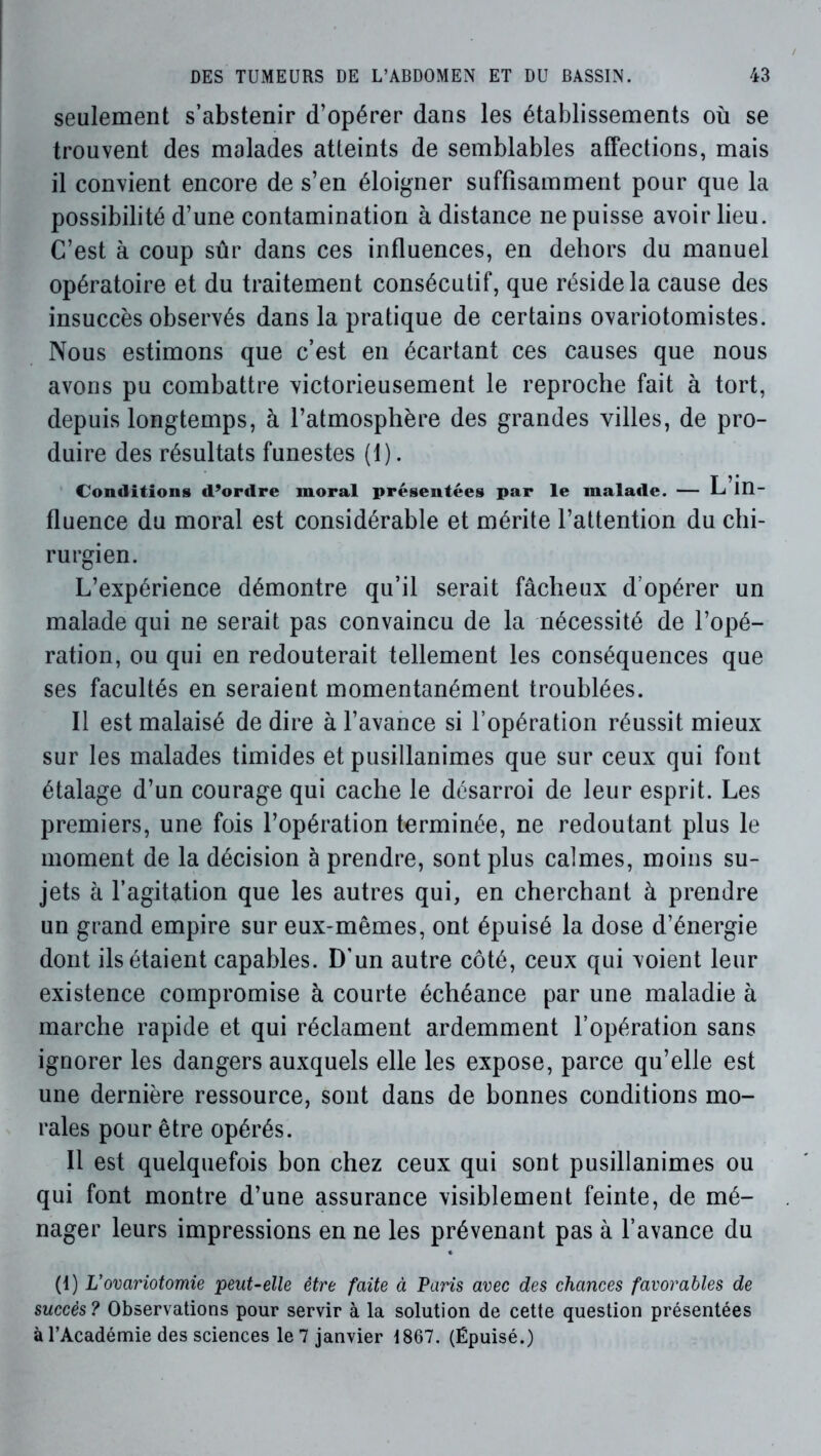 seulement s’abstenir d’opérer dans les établissements où se trouvent des malades atteints de semblables affections, mais il convient encore de s’en éloigner suffisamment pour que la possibilité d’une contamination à distance ne puisse avoir lieu. C’est à coup sûr dans ces influences, en dehors du manuel opératoire et du traitement consécutif, que réside la cause des insuccès observés dans la pratique de certains ovariotomistes. Nous estimons que c’est en écartant ces causes que nous avons pu combattre victorieusement le reproche fait à tort, depuis longtemps, à l’atmosphère des grandes villes, de pro- duire des résultats funestes (1). Conditions d’ordre moral présentées par le malade. — L in- fluence du moral est considérable et mérite l’attention du chi- rurgien. L’expérience démontre qu’il serait fâcheux d’opérer un malade qui ne serait pas convaincu de la nécessité de l’opé- ration, ou qui en redouterait tellement les conséquences que ses facultés en seraient momentanément troublées. Il est malaisé de dire à l’avance si l’opération réussit mieux sur les malades timides et pusillanimes que sur ceux qui font étalage d’un courage qui cache le désarroi de leur esprit. Les premiers, une fois l’opération terminée, ne redoutant plus le moment de la décision à prendre, sont plus calmes, moins su- jets à l’agitation que les autres qui, en cherchant à prendre un grand empire sur eux-mêmes, ont épuisé la dose d’énergie dont ils étaient capables. D'un autre côté, ceux qui voient leur existence compromise à courte échéance par une maladie à marche rapide et qui réclament ardemment l’opération sans ignorer les dangers auxquels elle les expose, parce qu’elle est une dernière ressource, sont dans de bonnes conditions mo- rales pour être opérés. Il est quelquefois bon chez ceux qui sont pusillanimes ou qui font montre d’une assurance visiblement feinte, de mé- nager leurs impressions en ne les prévenant pas à l’avance du (1) L’ovariotomie peut-elle être faite à Paris avec des chances favorables de succès? Observations pour servir à la solution de cette question présentées à l’Académie des sciences le 7 janvier 1867. (Épuisé.)