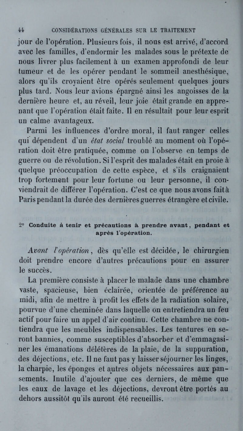 jour de l’opération. Plusieurs fois, il nous est arrivé, d’accord avec les familles, d’endormir les malades sous le prétexte de nous livrer plus facilement à un examen approfondi de leur tumeur et de les opérer pendant le sommeil anesthésique, alors qu’ils croyaient être opérés seulement quelques jours plus tard. Nous leur avions épargné ainsi les angoisses de la dernière heure et, au réveil, leur joie était grande en appre- nant que l’opération était faite. Il en résultait pour leur esprit un calme avantageux. Parmi les influences d’ordre moral, il faut ranger celles qui dépendent d’un état social troublé au moment où l’opé- ration doit être pratiquée, comme on l’observe en temps de guerre ou de révolution. Si l’esprit des malades était en proie à quelque préoccupation de cette espèce, et s’ils craignaient trop fortement pour leur fortune ou leur personne, il con- viendrait de différer l’opération. C’est ce que nous avons faità Paris pendant la durée des dernières guerres étrangère et civile. 2® Conduite à tenir et précautions à prendre avant, pendant et après l’opération. Avant l'opération^ dès qu’elle est décidée, le chirurgien doit prendre encore d’autres précautions pour en assurer le succès. La première consiste à placer le malade dans une chambre vaste, spacieuse, bien éclairée, orientée de préférence au midi, afin de mettre à profit les effets de la radiation solaire, pourvue d’une cheminée dans laquelle on entretiendra un feu actif pour faire un appel d’air continu. Cette chambre ne con- tiendra que les meubles indispensables. Les tentures en se- ront bannies, comme susceptibles d’absorber et d’emmagasi- ner les émanations délétères de la plaie, de la suppuration, des déjections, etc. Il ne faut pas y laisser séjourner les linges, la charpie, les éponges et autres objets nécessaires aux pan- sements. Inutile d’ajouter que ces derniers, de même que les eaux de lavage et les déjections, devront être portés au dehors aussitôt qu’ils auront été recueillis.