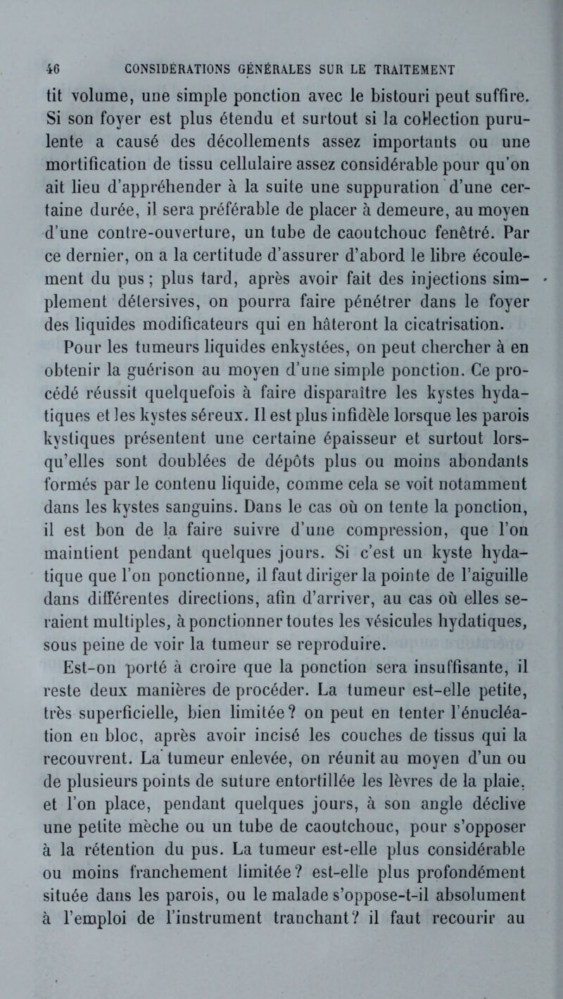 tit volume, une simple ponction avec le bistouri peut suffire. Si son foyer est plus étendu et surtout si la coHection puru- lente a causé des décollements assez importants ou une mortification de tissu cellulaire assez considérable pour qu’on ait lieu d’appréhender à la suite une suppuration d’une cer- taine durée, il sera préférable de placer à demeure, au moyen d’une contre-ouverture, un tube de caoutchouc fenêtré. Par ce dernier, on a la certitude d’assurer d’abord le libre écoule- ment du pus ; plus tard, après avoir fait des injections sim- plement détersives, on pourra faire pénétrer dans le foyer des liquides modificateurs qui en hâteront la cicatrisation. Pour les tumeurs liquides enkystées, on peut chercher à en obtenir la guérison au moyen d’une simple ponction. Ce pro- cédé réussit quelquefois à faire disparaître les kystes hyda- tiques et les kystes séreux. Il est plus infidèle lorsque les parois kystiques présentent une certaine épaisseur et surtout lors- qu’elles sont doublées de dépôts plus ou moins abondants formés par le contenu liquide, comme cela se voit notamment dans les kystes sanguins. Dans le cas où on tente la ponction, il est bon de la faire suivre d’une compression, que l’on maintient pendant quelques jours. Si c’est un kyste hyda- tique que l’on ponctionne, il faut diriger la pointe de l’aiguille dans différentes directions, afin d’arriver, au cas où elles se- raient multiples, à ponctionner toutes les vésicules hydatiques, sous peine de voir la tumeur se reproduire. Est-on porté à croire que la ponction sera insuffisante, il reste deux manières de procéder. La tumeur est-elle petite, très superficielle, bien limitée? on peut en tenter l’énucléa- tion en bloc, après avoir incisé les couches de tissus qui la recouvrent. La tumeur enlevée, on réunit au moyen d’un ou de plusieurs points de suture entortillée les lèvres de la plaie, et l’on place, pendant quelques jours, à son angle déclive une petite mèche ou un tube de caoutchouc, pour s’opposer à la rétention du pus. La tumeur est-elle plus considérable ou moins franchement limitée? est-elle plus profondément située dans les parois, ou le malade s’oppose-t-il absolument à l’emploi de l’instrument tranchant? il faut recourir au