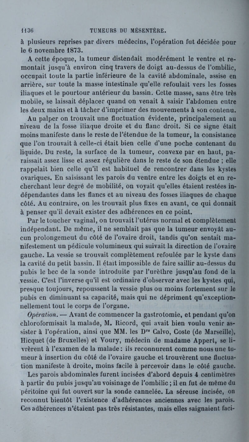 à plusieurs reprises par divers médecins, l’opération fut décidée pour le 6 novembre 1873. A cette époque, la tumeur distendait modérément le ventre et re- montait jusqu’à environ cinq travers de doigt au-dessus de l’ombilic, occupait toute la partie inférieure de la cavité abdominale, assise en arrière, sur toute la masse intestinale qu’elle refoulait vers les fosses iliaques et le pourtour antérieur du bassin. Cette masse, sans être très mobile, se laissait déplacer quand on venait à saisir l’abdomen entre les deux mains et à tâcher d’imprimer des mouvements à son contenu. Au palper on trouvait une fluctuation évidente, principalement au niveau de la fosse iliaque droite et du flanc droit. Si ce signe était moins manifeste dans le reste de l’étendue de la tumeur, la consistance que l’on trouvait à celle-ci était bien celle d’une poche contenant du liquide. Du reste, la surface de la tumeur, convexe par en haut, pa- raissait assez lisse et assez régulière dans le reste de son étendue ; elle rappelait bien celle qu’il est habituel de rencontrer dans les kystes ovariques. En saisissant les parois du ventre entre les doigts et en re- cherchant leur degré de mobilité, on voyait qu’elles étaient restées in- dépendantes dans les flancs et au niveau des fosses iliaques de chaque côté. Au contraire, on les trouvait plus fixes en avant, ce qui donnait à penser qu’il devait exister des adhérences en ce point. Par le toucher vaginal, on trouvait l’utérus normal et complètement indépendant. De même, il ne semblait pas que la tumeur envoyât au- cun prolongement du côté de l’ovaire droit, tandis qu’on sentait ma- nifestement un pédicule volumineux qui suivait la direction de l’ovaire gaucbe. La vessie se trouvait complètement refoulée par le kyste dans la cavité du petit bassin. Il était impossible de faire saillir au-dessus du pubis le bec de la sonde introduite par l’urèthre jusqu’au fond de la ^vessie. C’est l’inverse qu’il est ordinaire d’observer avec les kystes qui, presque toujours, repoussent la vessie plus ou moins fortement sur le pubis en diminuant sa capacité, mais qui ne dépriment qu’exception- nellement tout le corps de l’organe. Opération. — Avant de commencer la gastrotomie, et pendant qu’on chloroformisait la malade, M. Ricord, qui avait bien voulu venir as- sister à l’opération, ainsi que MM. les D” Galvo, Goste (de Marseille), Hicquet (de Bruxelles) et Youry, médecin de madame Appert, se li- vrèrent à l’examen de la malade: ils reconnurent comme nous une tu- meur à insertion du côté de l’ovaire gauche et trouvèrent une fluctua- tion manifeste à droite, moins facile à percevoir dans le côté gauche. Les parois abdominales furent incisées d’abord depuis 4 centimètres à partir du pubis jusqu’au voisinage de l’ombilic ; il en fut de même du péritoine qui fut ouvert sur la sonde cannelée. La séreuse incisée, on reconnut bientôt l’existence d’adhérences anciennes avec les parois. Ces adhérences n’étaient pas très résistantes, mais elles saignaient faci-