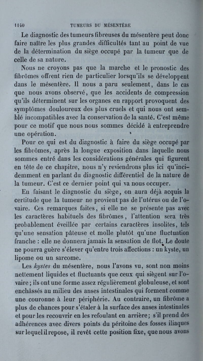 Le diagnostic des tumeurs fibreuses du mésentère peut donc faire naître les plus grandes difficultés tant au point de vue de la détermination du siège occupé par la tumeur que de celle de sa nature. Nous ne croyons pas que la marche et le pronostic des fibromes offrent rien de particulier lorsqu’ils se développent dans le mésentère. 11 nous a paru seulement, dans le cas que nous avons observé, que les accidents de compression qu’ils déterminent sur les organes en rapport provoquent des symptômes douloureux des plus cruels et qui nous ont sem- blé incompatibles avec la conservation de la santé. C’est même pour ce motif que nous nous sommes décidé à entreprendre une opération. * Pour ce qui est du diagnostic à faire du siège occupé par les fibiômes, après la longue exposition dans laquelle nous sommes entré dans les considérations générales qui figurent en tête de ce chapitre, nous n’y reviendrons plus ici qu’inci- demment en parlant du diagnostic différentiel de la nature de la tumeur. C’est ce dernier point qui va nous occuper. En faisant le diagnostic du siège, on aura déjà acquis la certitude que la tumeur ne provient pas de l’utérus ou de l’o- vaire. Ces remarques faites, si elle ne se présente pas avec les caractères habituels des fibrômes, l’attention sera très probablement éveillée par certains caractères insolites, tels qu’une sensation pâteuse et molle plutôt qu’une fluctuation franche : elle ne donnera jamais la sensation de flot.^Le doute ne pourra guère s’élever qu’entre trois affections : un kyste, un lipome ou un sarcome. Les kystes du mésentère, nous l’avons vu, sont non moins nettement liquides et fluctuants que ceux qui siègent sur l’o- vaire ; ils ont une forme assez régulièrement globuleuse, et sont enchâssés au milieu des anses intestinales qui forment comme une couronne à leur périphérie. Au contraire, un fîbrôme a plus de chances pour s’étaler à la surface des anses intestinales et pour les recouvrir en les refoulant en arrière; s’il prend des adhérences avec divers points du péritoine des fosses iliaques sur lequel il repose, il revêt cette position fixe, que nous avons