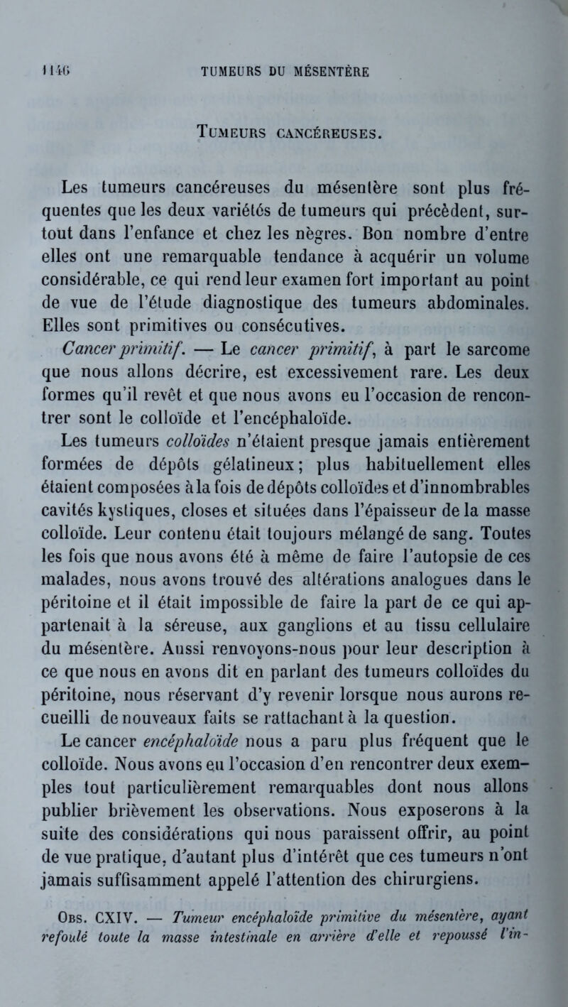 Tumeurs cancéreuses. Les tumeurs cancéreuses du mésentère sont plus fré- quentes que les deux variétés de tumeurs qui précèdent, sur- tout dans l’enfance et chez les nègres. Bon nombre d’entre elles ont une remarquable tendance à acquérir un volume considérable, ce qui rend leur examen fort important au point de vue de l’étude diagnostique des tumeurs abdominales. Elles sont primitives ou consécutives. Cancer primitif. — Le cancer primitifs à part le sarcome que nous allons décrire, est excessivement rare. Les deux formes qu’il revêt et que nous avons eu l’occasion de rencon- trer sont le colloïde et l’encéphaloïde. Les tumeurs colloïdes n’étaient presque jamais entièrement formées de dépôts gélatineux; plus habituellement elles étaient composées à la fois de dépôts colloïdes et d’innombrables cavités kystiques, closes et situées dans l’épaisseur delà masse colloïde. Leur contenu était toujours mélangé de sang. Toutes les fois que nous avons été à même de faire l’autopsie de ces malades, nous avons trouvé des altérations analogues dans le péritoine et il était impossible de faire la part de ce qui ap- partenait à la séreuse, aux ganglions et au tissu cellulaire du mésentère. Aussi renvoyons-nous ])our leur description à ce que nous en avons dit en parlant des tumeurs colloïdes du péritoine, nous réservant d’y revenir lorsque nous aurons re- cueilli de nouveaux faits se rattachant à la question. Le cancer encéphaloide nous a paru plus fréquent que le colloïde. Nous avons eu l’occasion d’en rencontrer deux exem- ples tout particulièrement remarquables dont nous allons publier brièvement les observations. Nous exposerons à la suite des considérations qui nous paraissent offrir, au point de vue pratique, d^'autant plus d’intérêt que ces tumeurs n’ont jamais suffisamment appelé l’attention des chirurgiens. Obs. CXIV. — Tumeur encéphaloide primitive du mésentère^ ayant refoulé toute la masse intestinale en arriéré d'elle et repoussé Vm-