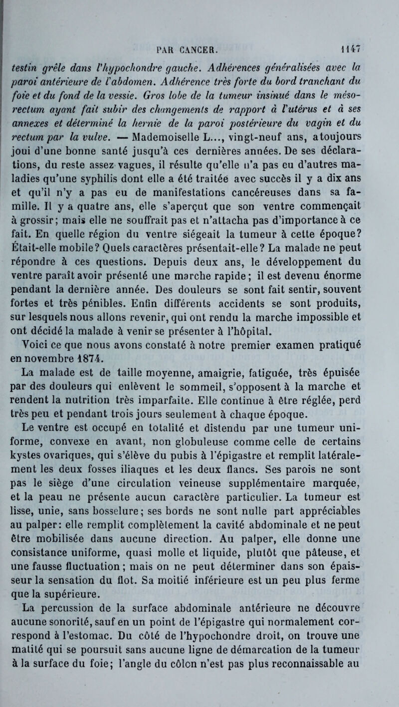 testin grêle dans Vhypocliondre gauche. Adhérences généralisées avec la paroi antérieure de l'abdomen. Adhérence t7'ès forte du bord tranchant du j foie et du fond de la vessie. G?'os lobe de la tumeur insinué dans le méso- i rectum ayant fait subir des changements de rapport à l'utérus et à ses annexes et déterminé la hetmie de la pai'oi postéiûeure du vagin et du rectum par la vulve. — Mademoiselle L..., vingt-neuf ans, atoujours joui d’une bonne santé jusqu’à ces dernières années. De ses déclara- tions, du reste assez vagues, il résulte qu’elle u’a pas eu d’autres ma- ladies qu’une syphilis dont elle a été traitée avec succès il y a dix ans et qu’il n’y a pas eu de manifestations cancéreuses dans sa fa- mille. Il y a quatre ans, elle s’aperçut que son ventre commençait à grossir; mais elle ne souffrait pas et n’attacha pas d’importance à ce fait. En quelle région du ventre siégeait la tumeur à cette époque? Était-elle mobile? Quels caractères présentait-elle? La malade ne peut répondre à ces questions. Depuis deux ans, le développement du ventre paraît avoir présenté une marche rapide; il est devenu énorme pendant la dernière année. Des douleurs se sont fait sentir, souvent fortes et très pénibles. Enfin différents accidents se sont produits, sur lesquels nous allons revenir, qui ont rendu la marche impossible et ont décidé la malade à venir se présenter à l’hôpital. Voici ce que nous avons constaté à notre premier examen pratiqué en novembre 1874. La malade est de taille moyenne, amaigrie, fatiguée, très épuisée par des douleurs qui enlèvent le sommeil, s’opposent à la marche et rendent la nutrition très imparfaite. Elle continue à être réglée, perd très peu et pendant trois jours seulement à chaque époque. Le ventre est occupé en totalité et distendu par une tumeur uni- forme, convexe en avant, non globuleuse comme celle de certains kystes ovariques, qui s’élève du pubis à l’épigastre et remplit latérale- ment les deux fosses iliaques et les deux flancs. Ses parois ne sont pas le siège d’une circulation veineuse supplémentaire marquée, et la peau ne présente aucun caractère particulier. La tumeur est lisse, unie, sans bosselure; ses bords ne sont nulle part appréciables au palper: elle remplit complètement la cavité abdominale et ne peut être mobilisée dans aucune direction. Au palper, elle donne une consistance uniforme, quasi molle et liquide, plutôt que pâteuse, et une fausse fluctuation ; mais on ne peut déterminer dans son épais- seur la sensation du flot. Sa moitié inférieure est un peu plus ferme que la supérieure. La percussion de la surface abdominale antérieure ne découvre aucune sonorité, sauf en un point de l’épigastre qui normalement cor- respond à l’estomac. Du côté de l’hypochondre droit, on trouve une matité qui se poursuit sans aucune ligne de démarcation de la tumeur à la surface du foie; l’angle du côlon n’est pas plus reconnaissable au