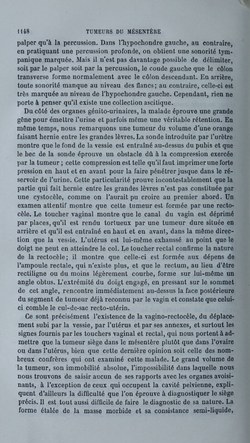 palper qu’à la percussion. Dans Thypochondre gauche, au contraire, en pratiquant une percussion profonde, on obtient une sonorité tym- panique marquée. Mais il nest pas davantage possible de délimiter, soit par le palper soit par la percussion, le coude gauche que le côlon transverse forme normalement avec le côlon descendant. En arrière, toute sonorité manque au niveau des flancs; au contraire, celle-ci est très marquée au niveau de l’hypochondre gauche. Cependant, rien ne porte à penser qu’il existe une collection ascitique. Du côté des organes génito-urinaires, la malade éprouve une grande gêne pour émettre l’urine et parfois même une véritable rétention. En même temps, nous remarquons une tumeur du volume d'une orange faisant hernie entre les grandes lèvres. La sonde introduite par l’urètre montre que le fond de la vessie est entraîné au-dessus du pubis et que le bec de la sonde éprouve un obstacle dû à la compression exercée par la tumeur ; cette compression est telle qu’il faut imprimer une forte pression en haut et en avant pour la faire pénétrer jusque dans le ré- servoir de l’urine. Cette particularité prouve incontestablement que la partie qui fait hernie entre les grandes lèvres n’est pas constituée par une cystocèle, comme on l’aurait pu croire au premier abord. Un examen attentif montre que cette tumeur est formée par une recto- cèle. Le toucher vaginal montre que le canal du vagin est déprimé par places, qu’il est rendu tortueux par une tumeur dure située en arrière et qu’il est entraîné en haut et en avant, dans la même direc- tion que la vessie. L’utérus est lui-même exhaussé au point que le doigt ne peut en atteindre le col. Le toucher rectal confirme la nature de la rectocèle; il montre que celle-ci est formée aux dépens de l’ampoule rectale, qui n’existe plus, et que le rectum, au lieu d’être rectiligne ou du moins légèrement courbe, forme sur lui-même un angle obtus. L’extrémité du doigt engagé, en pressant sur le sommet de cet angle, rencontre immédiatement au-dessus la face postérieure du segment de tumeur déjà reconnu par le vagin et constate que celui- ci comble le cul-de-sac recto-utérin. Ce sont précisément l’existence de la vagino-rectocèle, du déplace- ment subi par la vessie, par l’utérus et par ses annexes, et surtout les signes fournis parles touchers vaginal et rectal, qui nous portent à ad- mettre que la tumeur siège dans le mésentère plutôt que dans l’ovaire ou dans l’utérus, bien que cette dernière opinion soit celle des nom- breux confrères qui ont examiné cette malade. Le grand volume de la tumeur, son immobilité absolue, l’impossibilité dans laquelle nous nous trouvons de saisir aucun de ses rapports avec les organes avoisi- nants, à l’exception de ceux qui occupent la cavité pelvienne, expli- quent d’ailleurs la difficulté que l’on éprouve à diagnostiquer le siège précis. Il est tout aussi difficile de faire le diagnostic de sa nature. La forme étalée de la masse morbide et sa consistance semi-liquide,