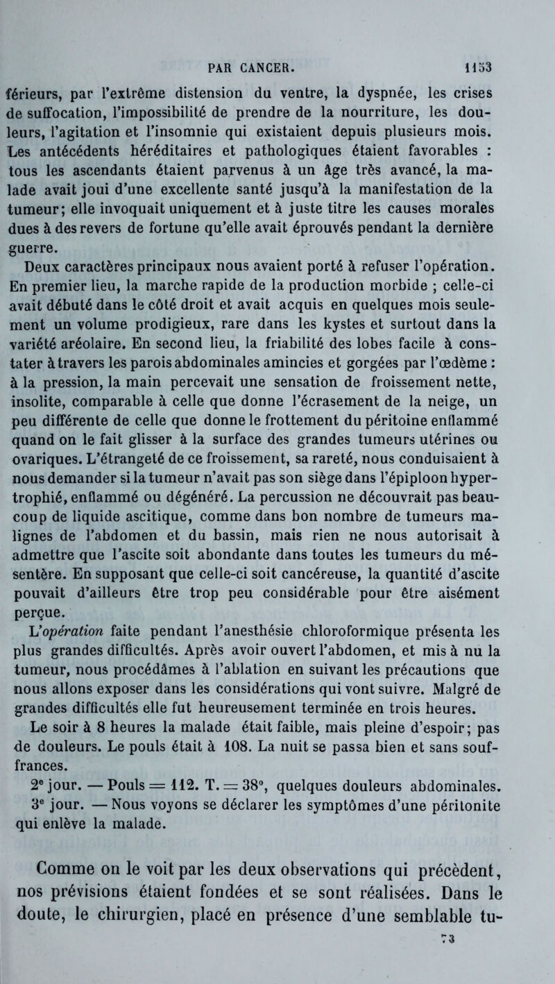 férieurs, par l’extrême distension du ventre, la dyspnée, les crises de suffocation, l’impossibilité de prendre de la nourriture, les dou- leurs, l’agitation et l’insomnie qui existaient depuis plusieurs mois. Les antécédents héréditaires et pathologiques étaient favorables : tous les ascendants étaient parvenus à un âge très avancé, la ma- lade avait joui d’une excellente santé jusqu’à la manifestation de la tumeur; elle invoquait uniquement et à juste titre les causes morales dues à des revers de fortune qu’elle avait éprouvés pendant la dernière guerre. Deux caractères principaux nous avaient porté à refuser l’opération. En premier lieu, la marche rapide de la production morbide ; celle-ci avait débuté dans le côté droit et avait acquis en quelques mois seule- ment un volume prodigieux, rare dans les kystes et surtout dans la variété aréolaire. En second lieu, la friabilité des lobes facile à cons- tater à travers les parois abdominales amincies et gorgées par l’œdème : à la pression, la main percevait une sensation de froissement nette, insolite, comparable à celle que donne l’écrasement de la neige, un peu différente de celle que donne le frottement du péritoine enflammé quand on le fait glisser à la surface des grandes tumeurs utérines ou ovariques. L’étrangeté de ce froissement, sa rareté, nous conduisaient à nous demander si la tumeur n’avait pas son siège dans l’épiploon hyper- trophié, enflammé ou dégénéré. La percussion ne découvrait pas beau- coup de liquide ascitique, comme dans bon nombre de tumeurs ma- lignes de l’abdomen et du bassin, mais rien ne nous autorisait à admettre que l’ascite soit abondante dans toutes les tumeurs du mé- sentère. En supposant que celle-ci soit cancéreuse, la quantité d’ascite pouvait d’ailleurs être trop peu considérable pour être aisément perçue. Vopération faite pendant l’anesthésie chloroformique présenta les plus grandes difficultés. Après avoir ouvert l’abdomen, et mis à nu la tumeur, nous procédâmes à l’ablation en suivant les précautions que nous allons exposer dans les considérations qui vont suivre. Malgré de grandes difficultés elle fut heureusement terminée en trois heures. Le soir à 8 heures la malade était faible, mais pleine d’espoir; pas de douleurs. Le pouls était à 108. La nuit se passa bien et sans souf- frances. 2® jour. — Pouls = 112. T. =: 38®, quelques douleurs abdominales. 3® jour. — Nous voyons se déclarer les symptômes d’une péritonite qui enlève la malade. Comme on le voit par les deux observations qui précèdent, nos prévisions étaient fondées et se sont réalisées. Dans le doute, le chirurgien, placé en présence d’une semblable tu- 73