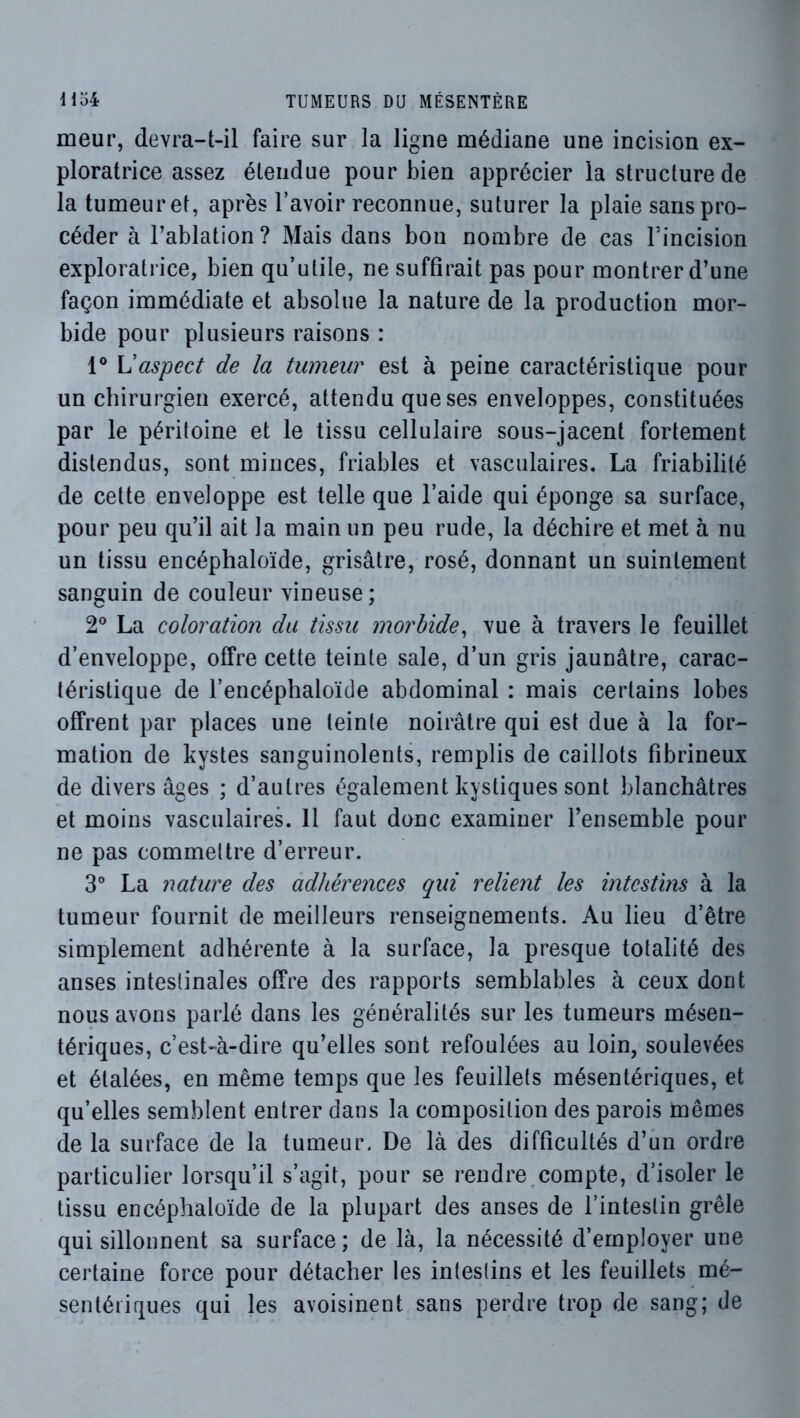 meur, devra-t-il faire sur la ligne médiane une incision ex- ploratrice assez étendue pour bien apprécier la structure de la tumeur et, après l’avoir reconnue, suturer la plaie sans pro- céder à l’ablation? Mais dans bon nombre de cas l’incision exploratrice, bien qu’utile, ne suffirait pas pour montrer d’une façon immédiate et absolue la nature de la production mor- bide pour plusieurs raisons : 1® Vaspect de la tumeur est à peine caractéristique pour un chirurgien exercé, attendu que ses enveloppes, constituées par le péritoine et le tissu cellulaire sous-jacent fortement distendus, sont minces, friables et vasculaires. La friabilité de cette enveloppe est telle que l’aide qui éponge sa surface, pour peu qu’il ait la main un peu rude, la déchire et met à nu un tissu encéphaloïde, grisâtre, rosé, donnant un suintement sanguin de couleur vineuse; 2° La coloration du tissu morbide^ vue à travers le feuillet d’enveloppe, offre cette teinte sale, d’un gris jaunâtre, carac- téristique de l’encéphaloïde abdominal : mais certains lobes offrent par places une teinte noirâtre qui est due à la for- mation de kystes sanguinolents, remplis de caillots fibrineux de divers âges ; d’autres également kystiques sont blanchâtres et moins vasculaires. 11 faut donc examiner l’ensemble pour ne pas commettre d’erreur. 3° La nature des adhérences qui relient les intestins à la tumeur fournit de meilleurs renseignements. Au lieu d’être simplement adhérente à la surface, la presque totalité des anses intestinales offre des rapports semblables à ceux dont nous avons parlé dans les généralités sur les tumeurs mésen- tériques, c’est-à-dire qu’elles sont refoulées au loin, soulevées et étalées, en même temps que les feuillets mésentériques, et qu’elles semblent entrer dans la composition des parois mêmes de la surface de la tumeur. De là des difficultés d’un ordre particulier lorsqu’il s’agit, pour se rendre,compte, d’isoler le tissu encéphaloïde de la plupart des anses de l’intestin grêle qui sillonnent sa surface; de là, la nécessité d’employer une certaine force pour détacher les intestins et les feuillets mé- sentériques qui les avoisinent sans perdre trop de sang; de