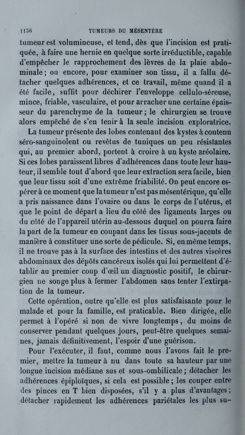 tumeur est volumineuse, et tend, dès que rincision est prati- quée, à faire une hernie en quelque sorte irréductible, capable d’empêcher le rapprochement des lèvres de la plaie abdo- minale; ou encore, pour examiner son tissu, il a fallu dé- tacher quelques adhérences, et ce travail, même quand il a été facile, suffit pour déchirer Tenveloppe cellulo-séreuse, mince, friable, vasculaire, et pour arracher une certaine épais- seur du parenchyme de la tumeur ; le chirurgien se trouve alors empêché de s’en tenir à la seule incision exploratrice. La tumeur présente des lobes contenant des kystes à contenu séro-sanguinolent ou revêtus de tuniques un peu résistantes qui, au premier abord, portent à croire à un kyste aréolaire. Si ces lobes paraissent libres d’adhérences dans toute leur hau- teur, il semble tout d’abord que leur extraction sera facile, bien que leur tissu soit d’une extrême friabilité. On peut encore es- pérer à ce moment que la tumeur n’est pas mésentérique, qu’elle a pris naissance dans l’ovaire ou dans le corps de l’utérus, et que le point de départ a lieu du côté des ligaments larges ou du côté de l’appareil utérin au-dessous duquel on pourra faire la part de la tumeur en coupant dans les tissus sous-jacents de manière à constituer une sorte de pédicule. Si, en même temps, il ne trouve pas à la surface des intestins et des autres viscères abdominaux des dépôts cancéreux isolés qui lui permettent d’é- tablir au premier coup d’œil un diagnostic positif, le chirur- gien ne songe plus à fermer l’abdomen sans tenter l’extirpa- tion de la tumeur. Cette opération, outre qu’elle est plus satisfaisante pour le malade et pour la famille, est praticable. Bien dirigée, elle permet à l’opéré si non de vivre longtemps, du moins de conserver pendant quelques jours, peut-être quelques semai- nes, jamais définitivement, l’espoir d’une guérison. Pour l’exécuter, il faut, comme nous l’avons fait le pre- mier, mettre la tumeur à nu dans toute sa hauteur par une longue incision médiane sus et sous-ombilicale ; détacher les adhérences épiploïques, si cela est possible; les couper entre des pinces en T bien disposées, s’il y a plus d’avantages ; détacher rapidement les adhérences pariétales les plus su-