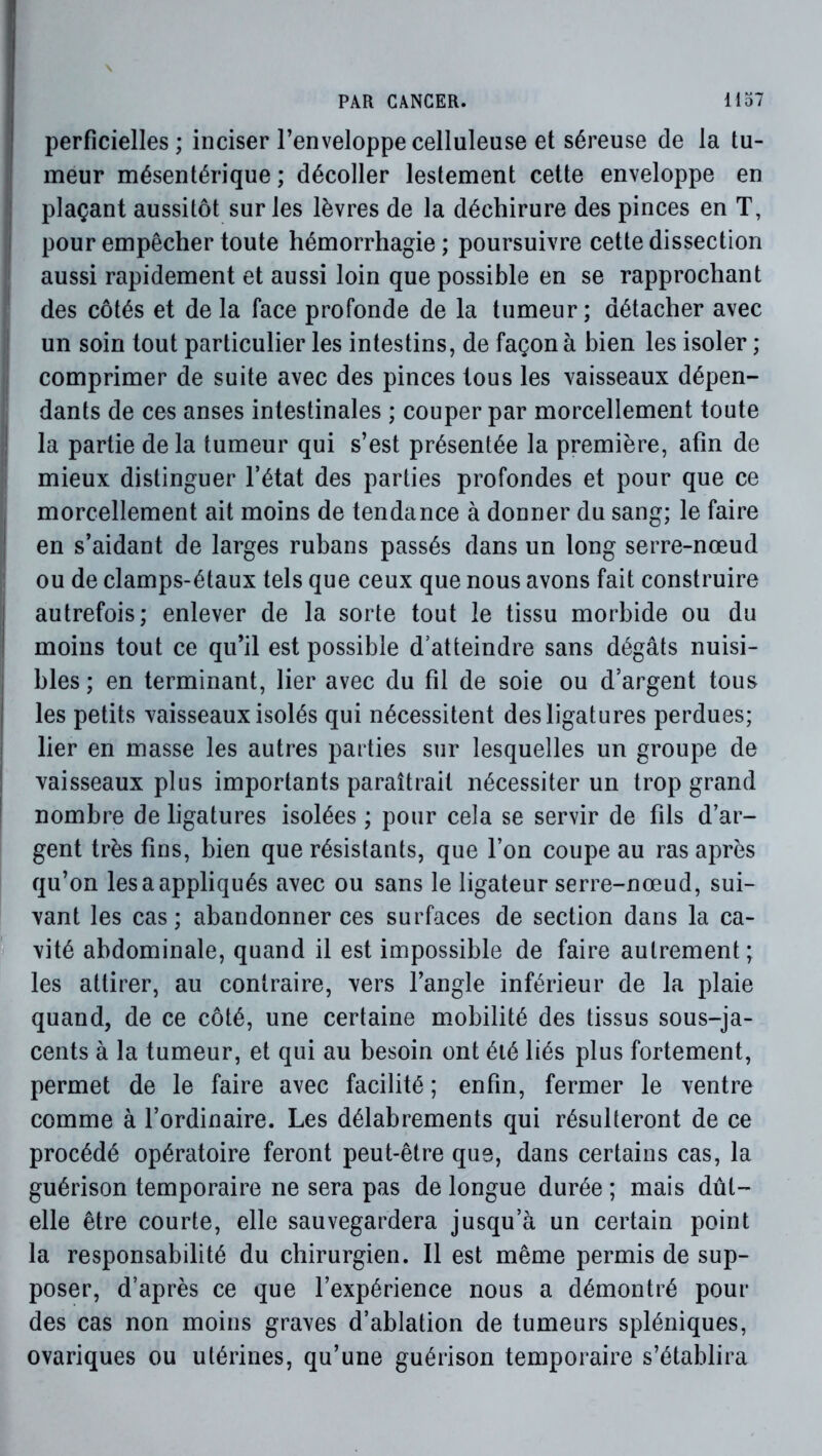 j perficielles ; inciser l’enveloppe celluleuse et séreuse de la tu- meur mésentérique ; décoller lestement cette enveloppe en ! plaçant aussitôt sur les lèvres de la déchirure des pinces en T, ; pour empêcher toute hémorrhagie ; poursuivre cette dissection aussi rapidement et aussi loin que possible en se rapprochant des côtés et de la face profonde de la tumeur; détacher avec un soin tout particulier les intestins, de façon à bien les isoler ; comprimer de suite avec des pinces tous les vaisseaux dépen- dants de ces anses intestinales ; couper par morcellement toute ! la partie de la tumeur qui s’est présentée la première, afin de mieux distinguer l’état des parties profondes et pour que ce morcellement ait moins de tendance à donner du sang; le faire I en s’aidant de larges rubans passés dans un long serre-nœud ou de clamps-étaux tels que ceux que nous avons fait construire i autrefois; enlever de la sorte tout le tissu morbide ou du I moins tout ce qu’il est possible d’atteindre sans dégâts nuisi- bles ; en terminant, lier avec du fil de soie ou d’argent tous les petits vaisseaux isolés qui nécessitent des ligatures perdues; lier en masse les autres parties sur lesquelles un groupe de vaisseaux plus importants paraîtrait nécessiter un trop grand nombre de ligatures isolées ; pour cela se servir de fils d’ar- gent très fins, bien que résistants, que l’on coupe au ras après qu’on les a appliqués avec ou sans le ligateur serre-nœud, sui- vant les cas ; abandonner ces surfaces de section dans la ca- “ vité abdominale, quand il est impossible de faire autrement; les attirer, au contraire, vers l’angle inférieur de la plaie quand, de ce côté, une certaine m.obilité des tissus sous-ja- cents à la tumeur, et qui au besoin ont été liés plus fortement, permet de le faire avec facilité ; enfin, fermer le ventre comme à l’ordinaire. Les délabrements qui résulteront de ce procédé opératoire feront peut-être que, dans certains cas, la guérison temporaire ne sera pas de longue durée ; mais dût- elle être courte, elle sauvegardera jusqu’à un certain point la responsabilité du chirurgien. Il est même permis de sup- poser, d’après ce que l’expérience nous a démontré pour des cas non moins graves d’ablation de tumeurs spléniques, ovariques ou utérines, qu’une guérison temporaire s’établira