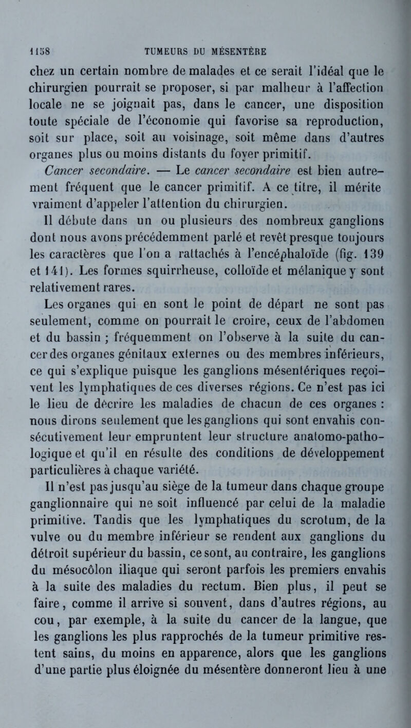 chez un certain nombre de malades et ce serait l’idéal que le chirurgien pourrait se proposer, si par malheur à raffection locale ne se joignait pas, dans le cancer, une disposition toute spéciale de l’économie qui favorise sa reproduction, soit sur place, soit au voisinage, soit même dans d’autres organes plus ou moins distants du foyer primitif. Cancer secondaire, — Le cancer secondaire est bien autre- ment fréquent que le cancer primitif. A ce titre, il mérite vraiment d’appeler l’attention du chirurgien. Il débute dans un ou plusieurs des nombreux ganglions dont nous avons précédemment parlé et revêt presque toujours les caractères que l’on a rattachés à l’encéphaloïde (fig. 139 et 141). Les formes squirrheuse, colloïde et mélanique y sont relativement rares. Les organes qui en sont le point de départ ne sont pas seulement, comme on pourrait le croire, ceux de l’abdomen et du bassin ; fréquemment on l’observe à la suite du can- cer des organes génitaux externes ou des membres inférieurs, ce qui s’explique puisque les ganglions mésentériques reçoi- vent les lymphatiques de ces diverses régions. Ce n’est pas ici le lieu de décrire les maladies de chacun de ces organes : nous dirons seulement que les ganglions qui sont envahis con- sécutivement leur empruntent leur structure anatomo-patho- logique et qu’il en résulte des conditions de développement particulières à chaque variété. Il n’est pas jusqu’au siège de la tumeur dans chaque groupe ganglionnaire qui ne soit influencé par celui de la maladie primitive. Tandis que les lymphatiques du scrotum, de la vulve ou du membre inférieur se rendent aux ganglions du détroit supérieur du bassin, ce sont, au contraire, les ganglions du mésocôlon iliaque qui seront parfois les premiers envahis à la suite des maladies du rectum. Bien plus, il peut se faire, comme il arrive si souvent, dans d’autres régions, au cou, par exemple, à la suite du cancer de la langue, que les ganglions les plus rapprochés de la tumeur primitive res- tent sains, du moins en apparence, alors que les ganglions d’une partie plus éloignée du mésentère donneront lieu à une