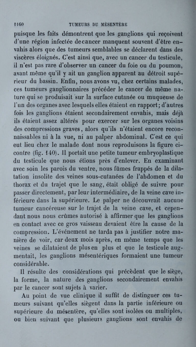 puisque les faits démontrent que les ganglions qui reçoivent d’une région infectée de cancer manquent souvent d’être en- vahis alors que des tumeurs semblables se déclarent dans des viscères éloignés. C’est ainsi que, avec un cancer du testicule, il n’est pas rare d’observer un cancer du foie ou du poumon, avant même qu’il y ait un ganglion apparent au détroit supé- rieur du bassin. Enfin, nous avons vu, chez certains malades, ces tumeurs ganglionnaires précéder le cancer de même na-, ture qui se produisait sur la surface cutanée ou muqueuse de l’un des organes avec lesquels elles étaient en rapport; d’autres fois les ganglions étaient secondairement envahis, mais déjà ils étaient assez altérés pour exercer sur les organes voisins des compressions graves, alors qu’ils n’étaient encore recon- naissables ni à la vue, ni au palper abdominal. C’est ce qui eut lieu chez le malade dont nous reproduisons la figure ci- contre (fig. 140). 11 portait une petite tumeur embryoplastique du testicule que nous étions près d’enlever. En examinant avec soin les parois du ventre, nous fûmes frappés de la dila- tation insolite des veines sous-cutanées de l’abdomen et du thorax et du trajet que le sang, était obligé de suivre pour passer directement, par leur intermédiaire, de la veine cave in- férieure dans la supérieure. Le palper ne découvrait aucune tumeur cancéreuse sur le trajet de la veine cave, et cepen- dant nous nous crûmes autorisé à affirmer que les ganglions en contact avec ce gros vaisseau devaient être la cause de la compression. L’événement ne tarda pas à justifier notre ma- nière de voir, car deux mois après, en même temps que les veines se dilataient de plus en plus et que le testicule aug- mentait, les ganglions mésentériques formaient une tumeur considérable. 11 résulte des considérations qui précèdent que le siège, la forme, la nature des ganglions secondairement envahis par le cancer sont sujets à varier. Au point de vue clinique il suffit de distinguer ces tu- meurs suivant qu’elles siègent dans la partie inférieure ou supérieure du mésentère, qu’elles sont isolées ou multiples, ou bien suivant que plusieurs ganglions sont envahis de