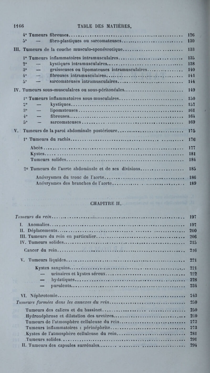 H 66 TABLE DES MATIÈRES. 4 Tumeurs fibreuses 12G ô — fibro-plastiques ou sarcomateuses 130 III. Tumeurs de la couche musculo-aponévrotique 133 1® Tumeurs inflammatoires intramusculaires 135 2“ — kystiques intramusculaires 138 3“ — graisseuses ou lipomateuses intramusculaires 140 4® — fibreuses intramusculaires 141 5® — sarcomateuses intramusculaires 144 IV. Tumeurs sous-musculaires ou sous-péritoneales 149 1® Tumeurs inflammatoires sous-musculaires 150 2® — kystiques 157 3 — lipomateuses 161 4® — fibreuses 164 5® — sarcomateuses 169 V. Tumeurs de la paroi abdominale postérieure 175 1® Tumeurs du rachis 176 Abcès 177 Kystes 181 Tumeurs solides 184 30 Tumeurs de l’aorte abdominale et de ses divisions 185 Anévrysmes du tronc de l’aorte 186 Anévrysmes des branches de l’aorte 189 CHAPITRE II. Tumeurs du rein 197 I. Anomalies 197 II. Déplacements 200 III. Tumeurs du rein en particulier 206 IV. Tumeurs solides 215 Cancer du rein 316 V. Tumeurs liquides 221 Kystes sanguins 221 — urinaires et kystes séreux 222 — hydatiques 228 — purulents 234 VI. Néphrotomie 243 Tumeurs formées dans les annexes du rein 250 Tumeurs des calices et du bassinet., 250 Hydronéphrose et dilatation des uretères 2C0 Tumeurs de l’atmosphère celluleuse du rein 272 Tumeurs inflammatoires : périnéphrite 273 .Kystes de l’atmosphère celluleuse du rein 281 Tumeurs solides 291 H. Tumeurs des capsules surrénales 294