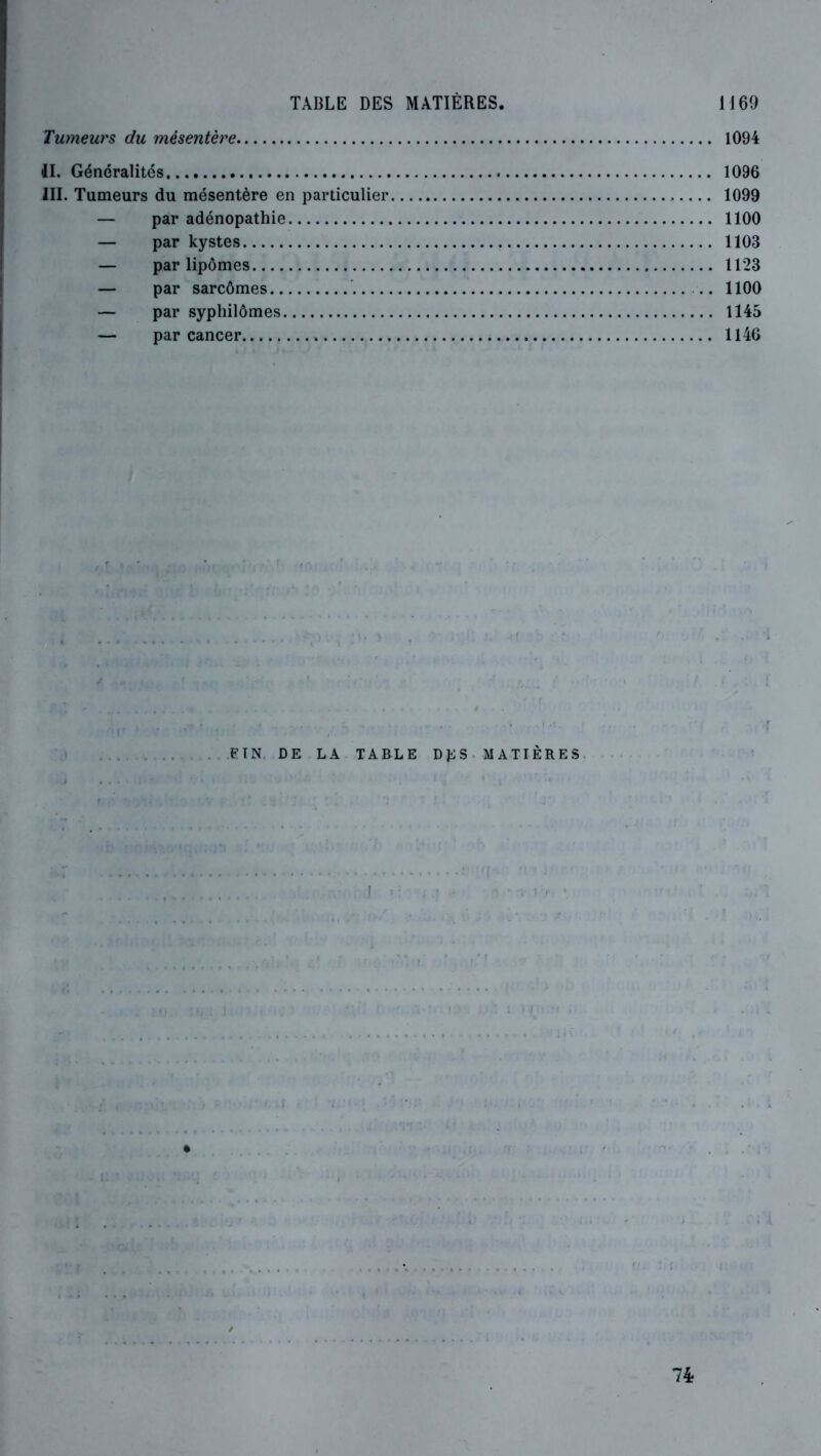 Tumeurs du mésentère 1094 4L Généralités 1096 III. Tumeurs du mésentère en particulier 1099 — par adénopathie 1100 — par kystes 1103 — par lipômes 1123 — par sarcômes 1100 — par syphilômes 1145 — par cancer 1146 FIN. DE LA TABLE D Ji; S M A TI È R E S I : 74