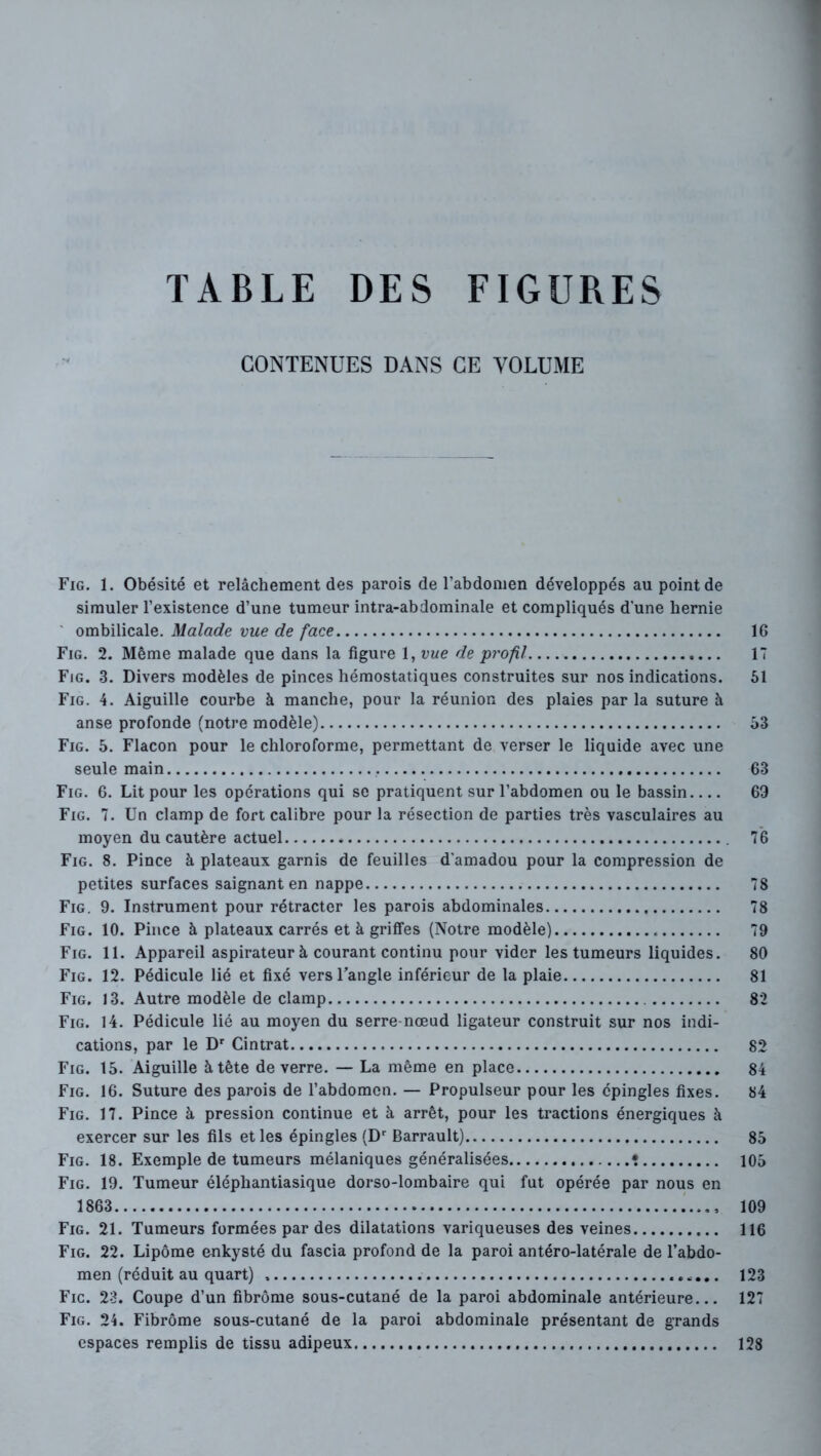 CONTENUES DANS CE VOLUME Fig. 1. Obésité et relâchement des parois de l’abdomen développés au point de simuler l’existence d’une tumeur intra-abdominale et compliqués d’une hernie ' ombilicale. Malade vue de face IG Fig. 2. Même malade que dans la figure 1, vue de profil 17 Fig. 3. Divers modèles de pinces hémostatiques construites sur nos indications. 61 Fig. 4. Aiguille courbe à manche, pour la réunion des plaies par la suture à anse profonde (notre modèle) 63 Fig. 5. Flacon pour le chloroforme, permettant de verser le liquide avec une seule main 63 Fig. 6. Lit pour les opérations qui se pratiquent sur l’abdomen ou le bassin 69 Fig. 7. Un clamp de fort calibre pour la résection de parties très vasculaires au moyen du cautère actuel 76 Fig. 8. Pince à plateaux garnis de feuilles d'amadou pour la compression de petites surfaces saignant en nappe 78 Fig. 9. Instrument pour rétracter les parois abdominales 78 Fig. 10. Pince à plateaux carrés et à griffes (Notre modèle) 79 Fig. 11. Appareil aspirateurà courant continu pour vider les tumeurs liquides. 80 Fig. 12. Pédicule lié et fixé versFangle inférieur de la plaie 81 Fig. 13. Autre modèle de clamp 82 Fig. 14. Pédicule lié au moyen du serre-nœud ligateur construit sur nos indi- cations, par le D' Cintrât 82 Fig. 15. Aiguille à tête de verre. — La même en place 84 Fig. 16. Suture des parois de l’abdomen. — Propulseur pour les épingles fixes. 84 Fig. 17. Pince à pression continue et à arrêt, pour les tractions énergiques à exercer sur les fils et les épingles (D Barrault) 85 Fig. 18. Exemple de tumeurs mélaniques généralisées • 105 Fig. 19. Tumeur éléphantiasique dorso-lombaire qui fut opérée par nous en 1863 109 Fig. 21. Tumeurs formées par des dilatations variqueuses des veines 116 Fig. 22. Lipome enkysté du fascia profond de la paroi antéro-latérale de l’abdo- men (réduit au quart) 123 Fic. 23. Coupe d’un fibrome sous-cutané de la paroi abdominale antérieure... 127 Fig. 24. Fibrome sous-cutané de la paroi abdominale présentant de grands espaces remplis de tissu adipeux 128