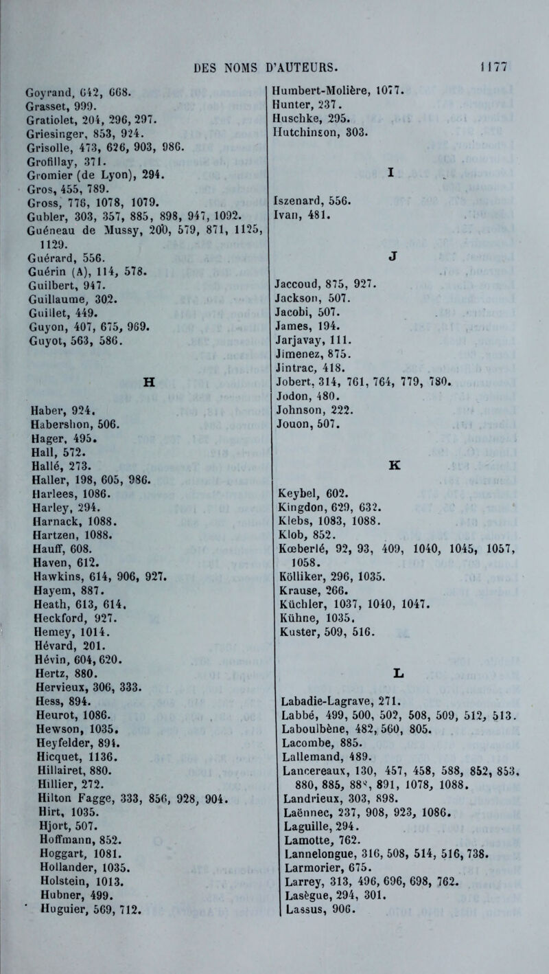 Goyrand, Gi2, GG8. Grasset, 999. Gratiolet, 204, 296, 297. Griesinger, 853, 924. Grisolle, 473, 626, 903, 986. Grofillay, 371. Gromier (de Lyon), 294. Gros, 455, 789. Gross, 776, 1078, 1079. Gubler, 303, 357, 885, 898, 947, 1092. Guéneau de Mussy, 20‘0, 579, 871, 1125, 1129. Guérard, 556. Guérin (A), 114, 578. Guilbert, 947. Guillaume, 302. Guillet, 449. Guyon, 407, 675, 969. Guyot, 563, 586. H Haber, 924. Habersbon, 506. Hager, 495. Hall, 572. Hallé, 273. Haller, 198, 605, 986. Harlees, 1086. Harley, 294. Harnack, 1088. Hartzeii, 1088. Hauff, 608. Haven, 612. Hawkins, 614, 906, 927. Hayem, 887. Heath, 613, 614, Heckford, 927. Hemey, 1014. Hévard, 201. Hé vin, 604, 620. Hertz, 880. Hervieux, 306, 333. Hess, 894. Heurot, 1086. Hewson, 1035. Heyfelder, 894. Hicquet, 1136. Hillairet, 880. Hillier, 272. Hilton Fagge, 333, 856, 928, 904. Hirt, 1035. Hjort, 507. Hoffmann, 852. Hoggart, 1081. Hollander, 1035. Holstein, 1013. Hubner, 499. Huguier, 569, 712. Humbert-Molière, 1077. Hunter, 237 . Huschke, 295. Hutchinson, 303. I Iszenard, 556. Ivan, 481. J Jaccoud, 875, 927. Jackson, 507. Jacobi, 507. James, 194. Jarjavay, 111. Jimenez, 875. Jintrac, 418. Jobert, 314, 761, 764, 779, 780. Jodon, 480. Johnson, 222. Jouon,507. K Keybel, 602. Kingdon, 629, 632. Klebs, 1083, 1088. Klob, 852. Kœberlé, 92, 93, 409, 1040, 1045, 1057, 1058. Kôlliker, 296, 1035. Krause, 266. Küchler, 1037, 1040, 1047. Kühne, 1035, Kuster, 509, 516. L Labadie-Lagrave, 271. Labbé, 499, 500, 502, 508, 509, 512, 513. Laboulbène, 482, 560, 805. Lacombe, 885. Lallemand, 489. Lancereaux, 130, 457, 458, 588, 852, 853, 880, 885, 88S 891, 1078, 1088. Landrieux, 303, 898. Laënnec, 237, 908, 923, 1086. Laguille, 294. Lamotte, 762. Lannelongue, 316, 508, 514, 516, 738. Larmorier, 675. Larrey, 313, 496, 696, 698, 762. Lasègue, 294, 301. Lassus, 906.