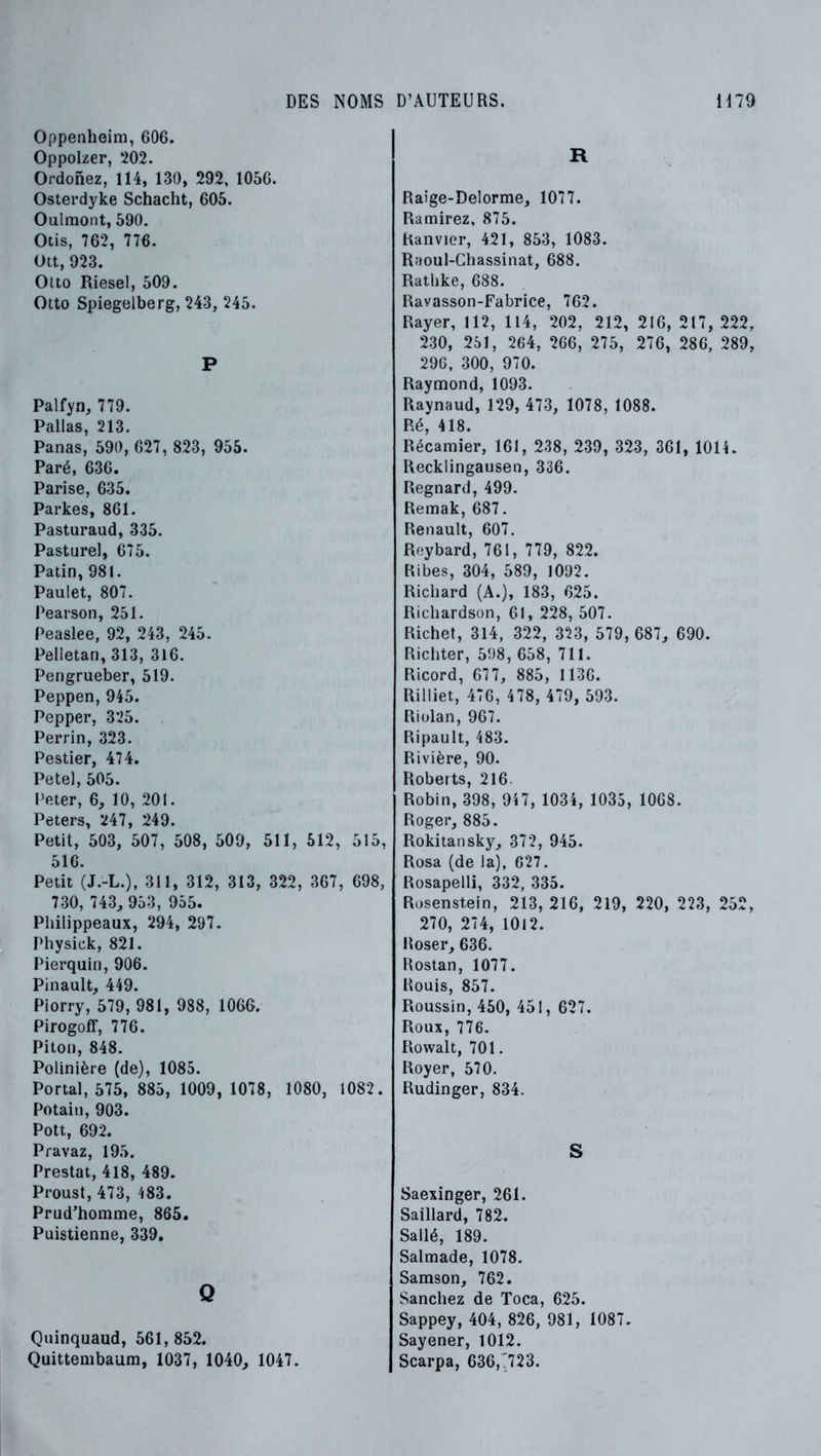 Oppenheim, 606. Oppolzer, 202. Ordonez, 114, 130, 292, 1056. Osterdyke Schacht, 605. Oulmont, 590. Otis, 762, 776. Ott, 923. Otto Riesel, 509. Otto Spiegelberg, 243, 245. P Palfyn, 779. Pallas, 213. Panas, 590, 627, 823, 955. Paré, 636. Parise, 635. Parkes, 861. Pasturaud, 335. Pasturel, 675. Patin, 981. Paulet, 807. Pearson, 251. Peaslee, 92, 243, 245. Pelietan, 313, 316. Pengrueber, 519. Peppen, 945. Pepper, 325. Perrin, 323. Pestier, 474. Petel, 505. Peter, 6, 10, 201. Peters, 247, 249. Petit, 503, 507, 508, 509, 511, 512, 515, 516. Petit (J.-L.), 311, 312, 313, 322, 367, 698, 730, 743^ 953, 955. Piiilippeaux, 294, 297. Physick, 821. Pierquin, 906. Pinault, 449. Piorry, 579, 981, 988, 1066. Pirogolf, 776. Piton, 848. Polinière (de), 1085. Portai, 575, 885, 1009, 1078, 1080, 1082. Potain, 903. Pott, 692. Pravaz, 195. Prestat, 418, 489. Proust, 473, 483. Prud’homme, 865. Puistienne, 339, Q Quinquaud, 561,852. Quittembaum, 1037, 1040, 1047. R Raige-Delorme, 1077. Ramirez, 875. hanvier, 421, 853, 1083. Raoul-Cbassinat, 688. Rathke, 688. Ravasson-Fabrice, 762. Rayer, 112, 114, 202, 212, 216, 217, 222, 230, 251, 264, 266, 275, 276, 286, 289, 29G, 300, 970. Raymond, 1093. Raynaud, 129, 473, 1078, 1088. Ré, 418. Récamier, 161, 238, 239, 323, 361, 1014. Recklingausen, 336. Regnard, 499. Remak, 687. Renault, 607. Reybard, 761, 779, 822. Ribes, 304, 589, 1092. Richard (A.), 183, 625. Richardson, 61, 228, 507. Richet, 314, 322, 323, 579, 687, 690. Richter, 598, 658, 711. Ricord, 677, 885, 1136. Rilliet, 476, 478, 479, 593. Riülan, 967. Ripault, 483. Rivière, 90. Roberts, 216 Robin, 398, 947, 1034, 1035, 1068. Roger, 885. Rokitansky, 372, 945. Rosa (de la), 627. Rosapelli, 332, 335. Rosenstein, 213, 216, 219, 220, 223, 252, 270, 274, 1012. Roser, 636. Rostan, 1077. Rouis, 857. Roussin, 450, 451, 627. Roux, 776. Rowalt, 701. Royer, 570. Rudinger, 834. S Saexinger, 261. Saillard, 782. Sallé, 189. Salmade, 1078. Samson, 762. Sanchez de Toca, 625. Sappey, 404, 826, 981, 1087. Sayener, 1012. Scarpa, 636,7723.