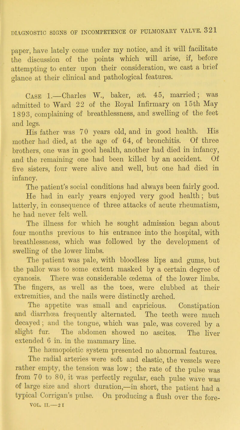 papGr, have lately come under my notice, and it will facilitate the discussion of the points which will arise, if, before attempting to enter upon their consideration, we cast a brief glance at their clinical and pathological features. Case 1.—Charles W., baker, set. 45, married; was admitted to Ward 22 of the Eoyal Infirmary on 15 th May 1893, complainiug of breathlessness, and swelling of the feet and legs. His father was 70 years old, and in good health. His mother had died, at the age of 64, of bronchitis. Of three brothers, one was in good health, another had died in infancy, and the remaining one had been killed by an accident. Of five sisters, four were alive and well, but one had died in infancy. The patient’s social conditions had always been fairly good. He had in early years enjoyed very good health; but latterly, in consequence of three attacks of acute rheumatism, he had never felt well. The illness for which he sought admission began about four months previous to his entrance into the hospital, with breathlessness, which was followed by the development of swelling of the lower limbs. The patient was pale, with bloodless lips and gums, but the paUor was to some extent masked by a certain degree of cyanosis. There was considerable oedema of the lower limbs. The fingers, as well as the toes, were clubbed at their extremities, and the nails were distinctly arched. The appetite was small and capricious. Constipation and diarrhoea frequently alternated. The teeth were much decayed ; and the tongue, which was pale, was covered by a sHght fur. The abdomen showed no ascites. The liver extended 6 in. in the mammary line. The hemopoietic system presented no abnormal features. The radial arteries were soft and elastic, the vessels were rather empty, the tension was low; the rate of the pulse was from 70 to 80, it was perfectly regular, each pulse wave was of large size and short duration,—in short, the patient had a typical Corrigan’s pulse. On producing a flush over the fore- VOL. II.—2 1