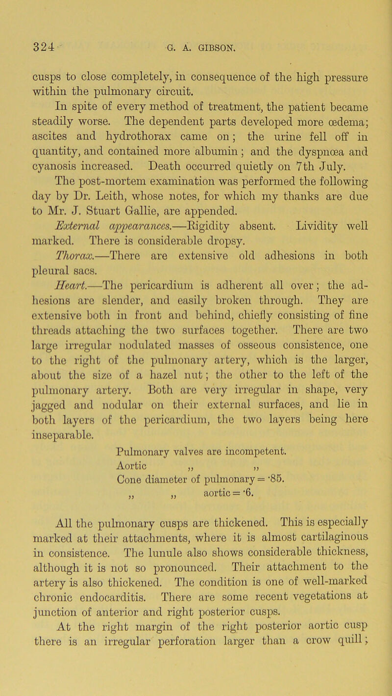 cusps to close completely, in consequence of the high pressure within the pulmonary circuit. In spite of every method of treatment, the patient became steadily worse. The dependent parts developed more oedema; ascites and hydrothorax came on; the urine fell off in quantity, and contained more albumin; and the dyspnoea and cyanosis increased. Death occurred quietly on 7th July. The post-mortem examination was performed the following day by Dr. Leith, whose notes, for which my thanks are due to Mr. J. Stuart Gallie, are appended. Extei'nal appearances.—Eigidity absent. Lividity well marked. There is considerable dropsy. Thorax.—There are extensive old adhesions in both pleural sacs. Heart.—The pericardium is adherent all over; the ad- hesions are slender, and easily broken through. They are extensive botli in front and behind, chiefly consisting of fine threads attaching the two surfaces together. There are two large irregular nodulated masses of osseous consistence, one to the right of the pulmonary artery, which is the larger, about the size of a hazel nut; the other to the left of the pulmonary artery. Both are very irregular in shape, very jagged and nodular on their external surfaces, and lie in both layers of the pericardium, the two layers being here inseparable. Pulmonary valves are incompetent. Aortic „ „ Cone diameter of pulmonary = ‘86. „ „ aortic = ‘6. All the pulmonary cusps are thickened. This is especially marked at then* attachments, where it is almost cartilaginous in consistence. The lunule also shows considerable thickness, although it is not so pronounced. Their attachment to the artery is also thickened. The condition is one of well-marked chronic endocarditis. There are some recent vegetations at junction of anterior and right posterior cusps. At the right margin of the right posterior aortic cusp there is an irregular perforation larger than a crow quill;