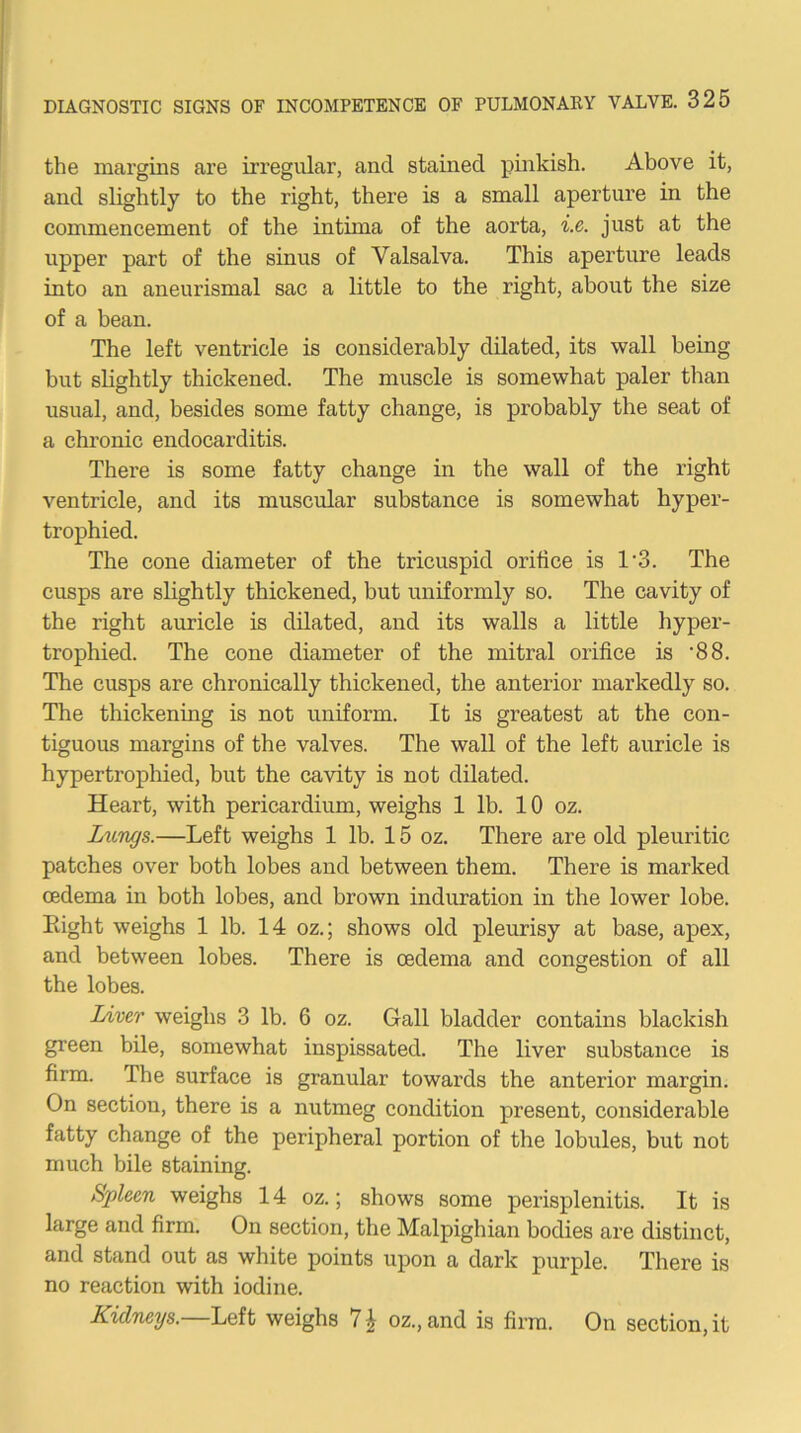 the margins are irregular, and stained pinkish. Above it, and slightly to the right, there is a small aperture in the commencement of the intima of the aorta, i.e. just at the upper part of the sinus of Valsalva. This aperture leads into an aneurismal sac a little to the right, about the size of a bean. The left ventricle is considerably dUated, its wall being but slightly thickened. The muscle is somewhat paler than usual, and, besides some fatty change, is probably the seat of a chronic endocarditis. There is some fatty change in the wall of the right ventricle, and its muscular substance is somewhat hyper- trophied. The cone diameter of the tricuspid orifice is 1'3. The cusps are slightly thickened, but uniformly so. The cavity of the right auricle is dilated, and its walls a little hyper- trophied. The cone diameter of the mitral orifice is ‘88. The cusps are chronically thickened, the anterior markedly so. The thickening is not uniform. It is greatest at the con- tiguous margins of the valves. The wall of the left auricle is hypertrophied, but the cavity is not dilated. Heart, with pericardium, weighs 1 lb. 10 oz. Limgs.—Left weighs 1 lb. 15 oz. There are old pleuritic patches over both lobes and between them. There is marked oedema in both lobes, and brown induration in the lower lobe. Eight weighs 1 lb. 14 oz.; shows old pleurisy at base, apex, and between lobes. There is oedema and congestion of all the lobes. Liver weighs 3 lb. 6 oz. Gall bladder contains blackish green bile, somewhat inspissated. The liver substance is firm. The surface is granular towards the anterior margin. On section, there is a nutmeg condition present, considerable fatty change of the peripheral portion of the lobules, but not much bile staining. Spleen weighs 14 oz.; shows some perisplenitis. It is large and firm. On section, the Malpighian bodies are distinct, and stand out as white points upon a dark purple. There is no reaction with iodine. Kidneys.—Left weighs 7^ oz.,and is firm. On section, it