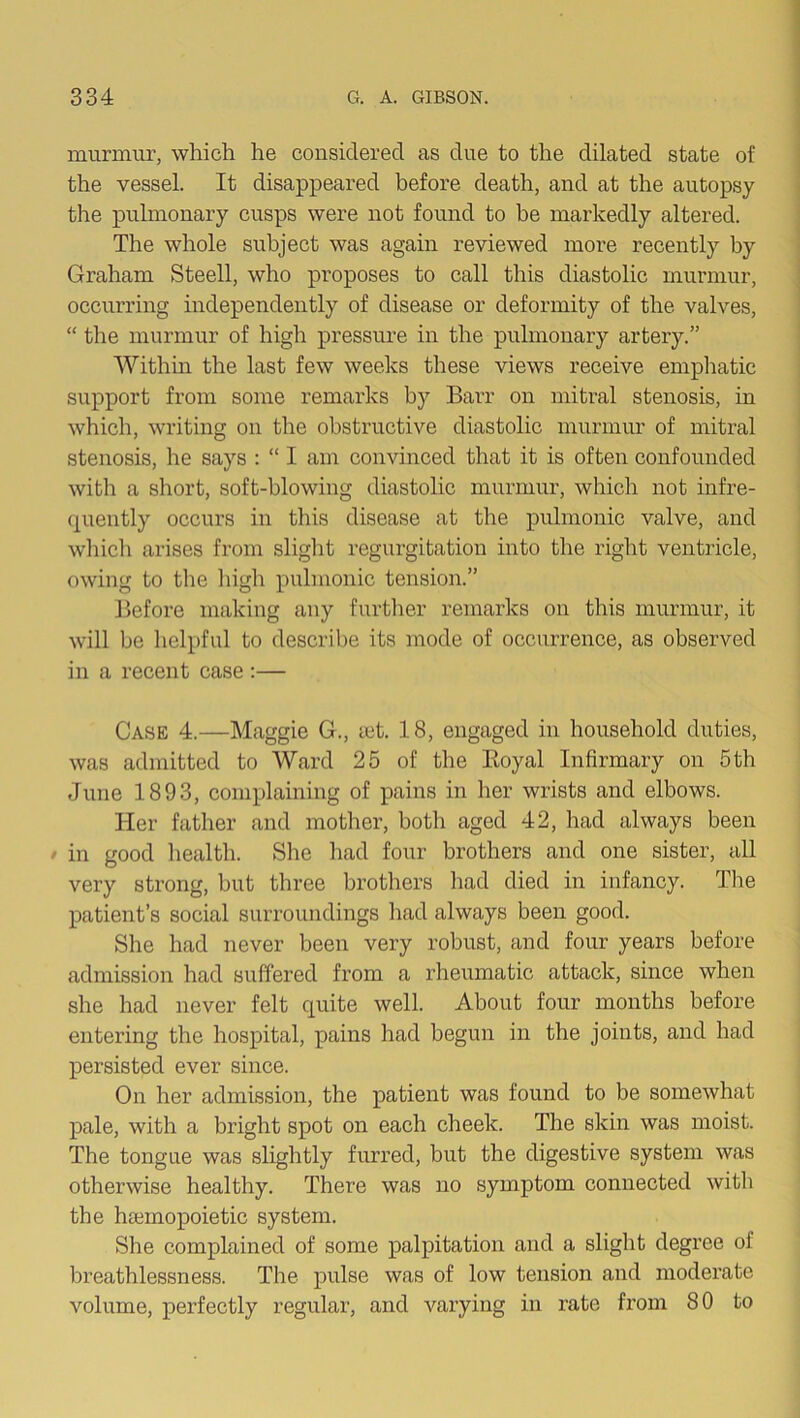 murmur, which he considered as due to the dilated state of the vessel. It disappeared before death, and at the autopsy the pulmonary cusps were not found to be markedly altered. The whole subject was again reviewed more recently by Graham Steell, who proposes to call this diastolic murmur, occurring independently of disease or deformity of the valves, “ the murmur of high pressure in the pulmonary artery.” Within the last few weeks these views receive empliatic support from some remarks by Barr on mitral stenosis, in which, writing on the obstructive diastolic murmur of mitral stenosis, he says : “ I am convinced that it is often confounded with a sliort, soft-blowing diastolic murmur, which not infre- quently occurs in this disease at the pulmonic valve, and which arises from slight regurgitation into the right ventricle, owing to the high pulmonic tension.” Before making any further remarks on this murmur, it will be helpful to describe its mode of occurrence, as observed in a recent case;— Case 4.—Maggie G., let. 18, engaged in household duties, was admitted to Ward 25 of the Eoyal Infirmary on 5 th June 1893, complaining of pains in her wrists and elbows. Her father and mother, both aged 42, had always been / in good health. She had four brothers and one sister, all very strong, but three brothers had died in infancy. The patient’s social surroundings had always been good. She had never been very robust, and four years before admission had suffered from a rheumatic attack, since when she had never felt quite well. About four months before entering the hospital, pains had begun in the joints, and had persisted ever since. On her admission, the patient was found to be somewhat pale, with a bright spot on each cheek. The skin was moist. The tongue was slightly furred, but the digestive system was otherwise healthy. There was no symptom connected with the hEemopoietic system. She complained of some palpitation and a slight degree of breathlessness. The pulse was of low tension and moderate volume, perfectly regular, and varying in rate from 80 to