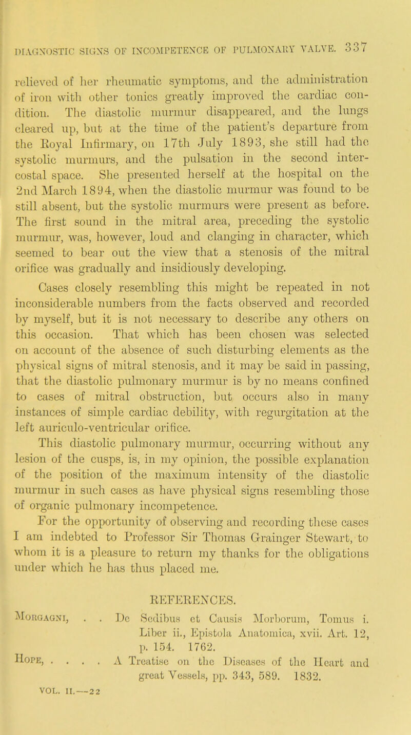 30 »7 relieved of lier rheumatic symptoms, and the administration of iron with other tonics greatly improved the cardiac con- dition. The diastolic murmur disappeared, and the lungs cleared up, but at the time of the patient’s departure from the Eoyal Infirmary, on 17th July 1893, she still had the systolic murmurs, and the pulsation in the second inter- costal space. She presented herself at the hospital on the 2nd March 1894, when the diastolic murmur was found to be still absent, but the systolic murmurs were present as before. The first sound in the mitral area, preceding the systolic murmur, was, however, loud and clanging in character, which seemed to bear out the view that a stenosis of the mitral orifice was gradually and insidiously developing. Cases closely resembling this might be repeated in not inconsiderable numbers from the facts observed and recorded liy myself, but it is not necessary to describe any others on this occasion. That which has been chosen was selected on aecount of the absence of such disturbing elements as the physical signs of mitral stenosis, and it may be said in passing, that the diastolic pulmonary murmur is by no means confined to cases of mitral obstruction, but occurs also in many instances of simple cardiac debility, with regurgitation at the left auriculo-ventricular orifice. This diastolic pulmonary murmur, occurring without any lesion of the cusps, is, in my opinion, the possible explanation of the position of the maximum intensity of tlie diastolic murmur in such cases as have physical signs resembling those of organic pulmonary incompetence. For the opportunity of observing and recording these cases I am indebted to Professor Sir Thomas Grainger Stewart, to whom it is a pleasure to return my thanks for the obligations under which he has thus placed me. REFERENCES. Morgagni, . . Dc Sodibu.s ct Causi.s Morljorum, Tomus i. Liber ii., Epistoki Anatomica, xvii. Art. 12, p. 154. 1762. Hope, .... A Treatise on the Diseases of the Heart and great Vessels, pp. 343, 589. 1832. VOL. H. — 22