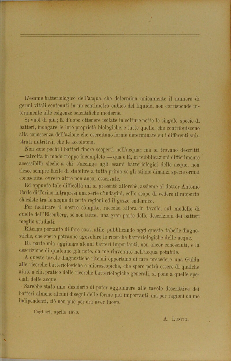 L’esarae batteriologico dell’acqua, die determina unicamente il ntimero di germi vitali contenuti in un centimetro ciibico del liquido, non corrisponde in- teraraente alle esigenze scieutifiche moderne. Si vuol di piii; fa d’uopo ottenere isolate in colture nette le singole specie di batteri, indagare le loro propriety biologiche, e tutte quelle, die contribuiscono alia conoscenza dell’azione che esercitano forme determinate su i differenti sub- strati nutritivi, che le accolgono. Non sono pochi i batteri finora scoperti nell’acqua; ma si trovano descritti —talvolta in modo troppo incomplete — qua e la, in pubblicazioni difficilmente accessibili: sicche a chi s’accinge agli esarai batteriologici delle acque, non riesce sempre lacile di stabilire a tutta prima,se gli stiano dinanzi specie ormai conosciute, ovvero altre non ancor osservate. Ed appuuto tale difficolta mi si presentb allorche, assieme al dottor Antonio Carle di Torino, intrapresi una serie d’indagiui, collo scope di vedere il rapporto ch'esiste tra le acque di certe regioni ed il gozzo endemico. Per facilitate il nostro cbmpito, raccolsi allora in tavole, sul modello di quelle dell Eisenberg, se non tutte, una gran parte delle descrizioni dei batteri meglio studiati. Ritengo pertauto di fare cosa utile pubblicando oggi queste tabelle diagno- sticlie, che spero potranuo agevolare le ricerche batteriologiche delle acque. Da parte mia aggiungo alcuni batteri importanti, non ancor conosciuti, e la descrizione di qualcuno gia noto, da me rinvenuto nell'acqua potabile. A queste ta\ole diagnostiche ritenni opportuno di fare precedere una Guida alle liceiche batteriologiche e microscopiche, che spero potra essere di qualche aiuto a chi, pratico delle ricerche batteriologiche generali, si pone a quelle spe- ciali delle acque. Sarebbe stato mio desiderio di poter aggiungere alle tavole descrittive dei batteri,almeno alcuni disegni delle forme piu importanti, ma per ragioni da me indipendenti, cib non pub per ora aver luogo. Cagliari, aprile 1890. A. Lustig.