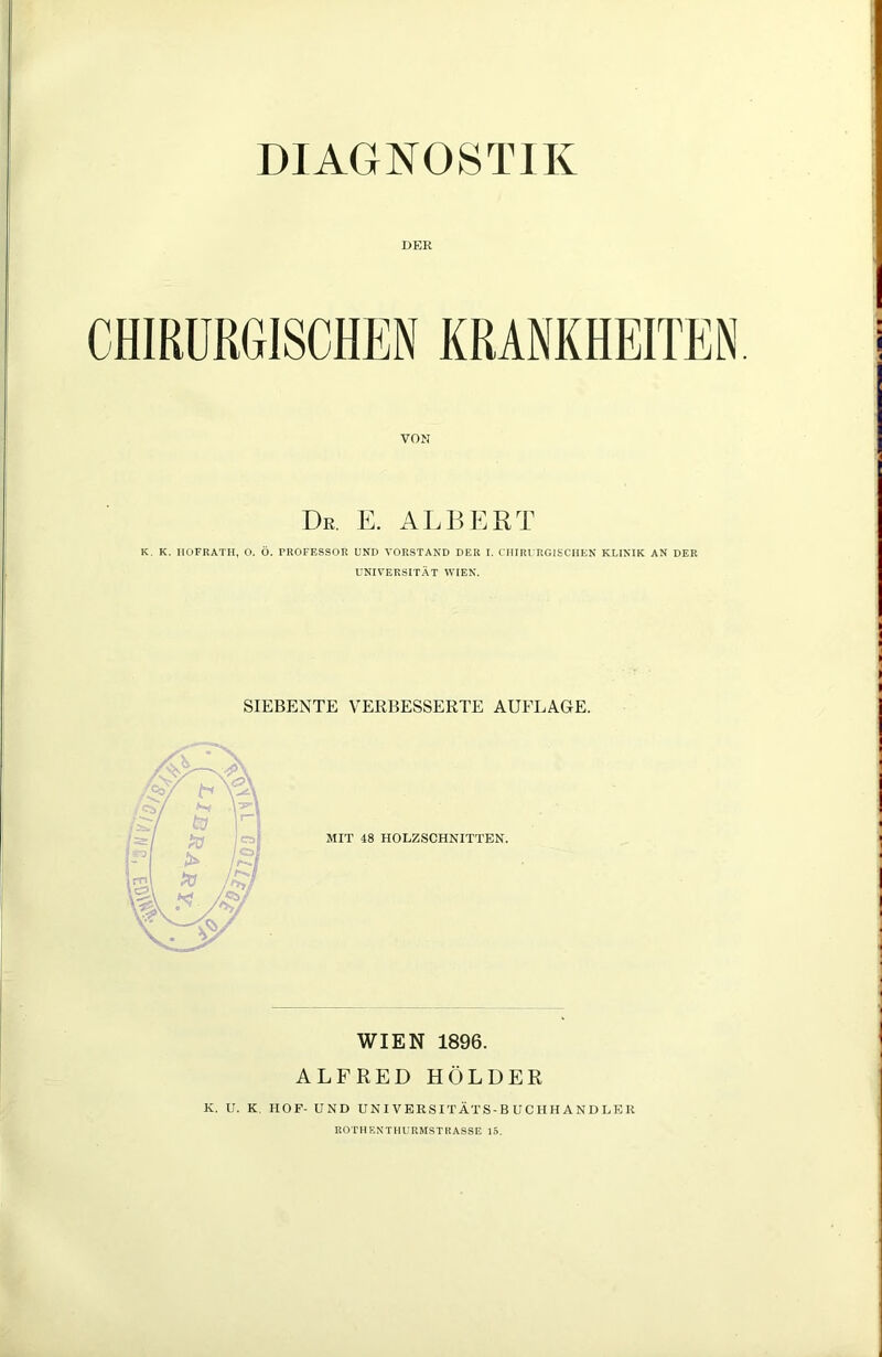 DIAGNOSTIK DER VON De. E. ALBERT K. K. HOFRATH, O. Ö. PROFESSOR UND VORSTAND DER I. CHIRURGISCHEN KLINIK AN DER UNIVERSITÄT WIEN. SIEBENTE VERBESSERTE AUFLAGE. MIT 48 HOLZSCHNITTEN. WIEN 1896. ALFRED HOLDER K. U. K HOF- UND UN IVERSI TAT S-B U CIIH A N D LE R ROTH EN THURMSTRASSE 15.