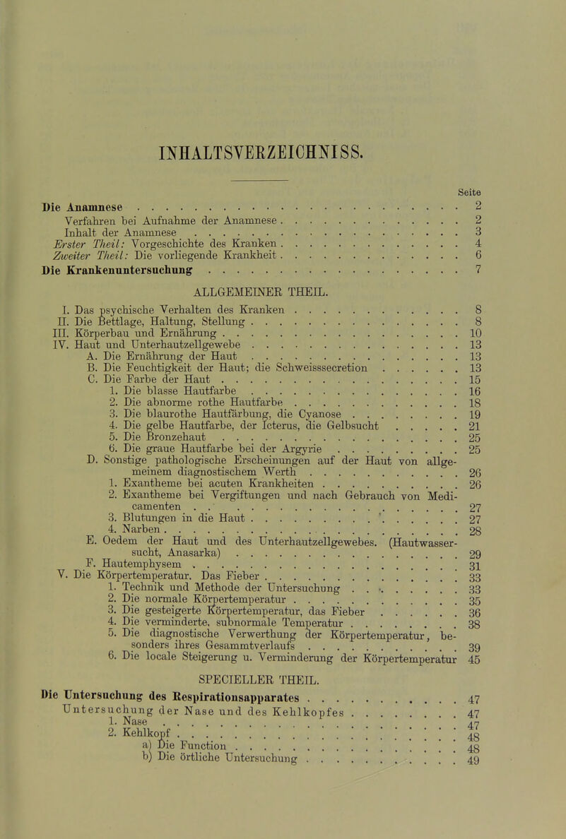 INHALTSVEEZEICHNISS. Seite Die Anamnese 2 Verfalu-en bei Aufnahme der Anamnese 2 Inhalt der Anamnese 3 Erster Theil: Vorgeschichte des Kranken 4 Zweiter Theil: Die vorliegende Krankheit 6 Die Kranliennntersucliung 7 ALLGEMEINER THEIL. 1. Das psychische Verhalten des Kranken 8 II. Die Bettlage, Haltung, Stellung 8 III. Körperbau und Ernährung 10 IV. Haut und ünterhautzellgewebe 13 A. Die Ernährung der Haut 13 B. Die Feuchtigkeit der Haut; die Schweisssecretion 13 C. Die Farbe der Haut 15 1. Die blasse Hautfarbe 16 2. Die abnorme rothe Hautfarbe 18 3. Die blaurothe Hautfärbung, die Cyanose 19 4. Die gelbe Hautfarbe, der Icterus, die Gelbsucht 21 5. Die Bronzehaut 25 6. Die graue Hautfarbe bei der Argyrie 25 D. Sonstige pathologische Erscheinungen auf der Haut von allge- meinem diagnostischem Werth 26 1. Exantheme bei acuten Krankheiten 26 2. Exantheme bei Vergiftungen und nach Gebrauch von Medi- camenten . . 27 3. Blutungen in die Haut ' 27 4. Narben .28 E. Oedem der Haut und des Unterhautzellgewebes. (Hautwasser- sucht, Anasarka) 29 F. Hautemphysem 31 V. Die Körpertemperatur. Das Fieber ! ! ! ! 33 1. Technik und Methode der Untersuchung . . • 33 2. Die normale Körpertemperatur 35 3. Die gesteigerte Körpertemperatur, das Fieber 36 4. Die verminderte, subnormale Temperatur 38 5. Die diagnostische Verwerthung der Körpertemperatur, be- sonders ihres Gesammtverlaufs 39 6. Die locale Steigerung u. Verminderung der Körpertemperatur 45 SPECIELLER THEIL. Die Untersuchung des Eesyirationsapparates . . . Untersuchung der Nase und des Kehlkopfes 1. Nase .... 2. Kehlkopf a) Die Function b) Die örtliche Untersuchung . . . 47 47 47 48 48 49