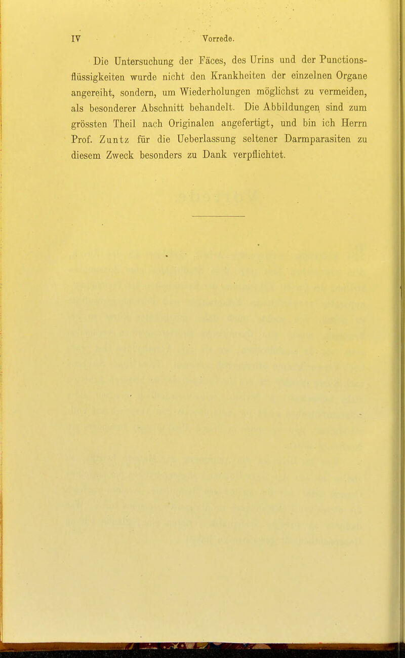 Die Untersuchung der Fäces, des Urins und der Punctions- flüssigkeiten wurde nicht den Krankheiten der einzelnen Organe angereiht, sondern, um Wiederholungen möglichst zu vermeiden, als besonderer Abschnitt behandelt. Die Abbildungen sind zum grössten Theil nach Originalen angefertigt, und bin ich Herrn Prof. Zuntz für die Ueberlassung seltener Darmparasiten zu diesem Zweck besonders zu Dank verpflichtet.