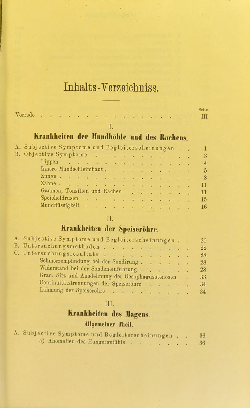 Inhalts-Terzeiclmiss. Seite Vorrede jjj I. Kraukheiten der Mundhöhle und des Rachens. A. Subjective Symptome und Begleiterscheinungen . . 1 B. Objective Symptome 3 Lippen 4 Innere Mundschleimhaut 5 Zunge 8 Zähne jj Gaumen, Tonsillen und Rachen 11 Speicheldrüsen 15 Mundflüssigkeit 16 II. Krankheiten der Speiseröhre. A. Subjective Symptome und Begleiterscheinungen . . 20 B. Untersuchungsmethoden 22 C. üntersuchungsresultate 28 Schmerzempflndung bei der Sondirung 28 Widerstand bei der Sondeneinführung 28 Grad, Sitz und Ausdehnung der Oesophagusstenosen . 33 Continuitätstrennungen der Speiseröhre 34 Lähmung der Speiseröhre 34 III. Krankheiten des lllagens. Allgemeiner Thcil. A. Subjective Symptome und Begleiterscheinungen , . 36 a) Anomalien des Hungergefühls 36
