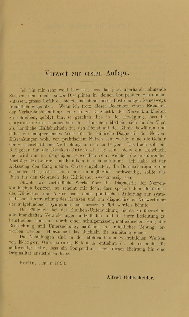 Vorwort zur ei‘8t(Mi Aiitlago. Ich bin mir selu' wohl bewusst, dass das jetzt überhand nehmende Streben, den Inlialt ganzer Disciplinen in kleinen Corapendien zusaininen- zufassen, grosse Gefahren bietet, und stehe diesen Bestrebungen keineswegs freundlich gegenüber. Wenn ich trotz dieser Bedenken einem Ersuchen der A'erlagsbuchhandlung, eine kurze Diagnostik der Nervenkrankheiten zu schreiben, gefolgt bin, so geschah dies in der Erwägung, dass die diagnostischen Compendien der klinischen Medicin sich in der That als handliche Hülfsbüchlein für den Dienst auf der Klinik bewähren und daher ein entsprechendes AVerk für die klinische Diagnostik der Nerven- Erkranlanigen wohl von praktischem Nutzen sein werde, ohne die Gefahr der wissenschaftlichen A’'erflachung in sich zu bergen. Das Buch soll ein Rathgeber für die Kranken-Untersuchung sein, nicht ein Lehrbuch, und wird nur für denjenigen verAveudbar sein, welcher die ausführendeu A^orträge des Lehrers und Klinikers in sich aufnimmt. Ich habe bei dei- Abfassung den Gang meiner Curse eingehalten; die Berücksichtigung der speciellen Diagnostik schien mir unumgänglich nothweiidig, sollte das Buch für den Gebrauch des Klinicisten zwmckmässig sein. Olnvohl wir vortreffliche AVerke über die Diagnostik der Nerven- krankheiten besitzen, so scheint mir doch, dass speciell dem Bedürfniss des Klinicisten und Arztes nach einer praktischen Anleitung zur syste- matischen Untersuchung des Kranken und zur diagnostischen Verwerthung der aufgefundenen Symptome noch besser genügt werden köniRe. Die Fähigkeit, bei der Kranken-Untersuchung nichts zu übersehen, alle krankhaften A''eränderungen aufzufinden und in ilner Bedeutung zu beiu'theilen, kann nur durch einen schulgemässen, methodischen Gang der Beobachtung und Untersuchung, natürlich mit reichlicher Uebung, er- worljen Averden. tlierzu soll das Büclüein die Anleitung gelten. Die Abbildungen sind in der Mehrzalil den vortrefflichen AVerken von Edinger, Obersteincr. Erb u. A. entlehnt, da ich es nicht für iiothwendig halte, dass ein Compendium nach dieser Richtung hin eine Originalität anzustrelren habe. Berlin, Januaj- 1893. Alfred Goldsclieider.