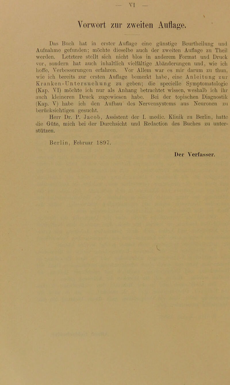 Vol'^Yo^t zur zwoiton Antiare. Das Buch liat in orstcf Auflago eine günstige Beurtheilung und Aufnahme gefunden; möchte dieselbe auch der zweiten Aiiflage zu Tlieil werden. Letztere stellt sich nicht blos in anderem Format und Druck vor, sondern hat auch inhaltlich vielfältige Abänderungen und, wie ich hohe, Verbesserungen erfahren. Vor Allem war cs mir darum zu thun, wie ich bereits zur ersten Auflage bemerkt habe, eine Anleitung zur Ivranken-Untersuchu n g zu geben; die speciello Symptomatologie (Kap. A^I) möchte ich nur als Anhang betrachtet wissen, weshalb ich ihr auch kleineren Druck zugewiesen habe. Bei der topischen Diagnostik (Kap. V) habe ich den Aufbau' des Nervensystems aus Neuronen zu berücksichtigen gesucht. Herr Dr. P. Jacob, Assistent der 1. medic. Klinik zu Berlin, hatte tlie Güte, mich bei der Durchsicht und Kedaction des Buches zu unter- stützen. Berlin, Februar 1897. Der Verfasser.