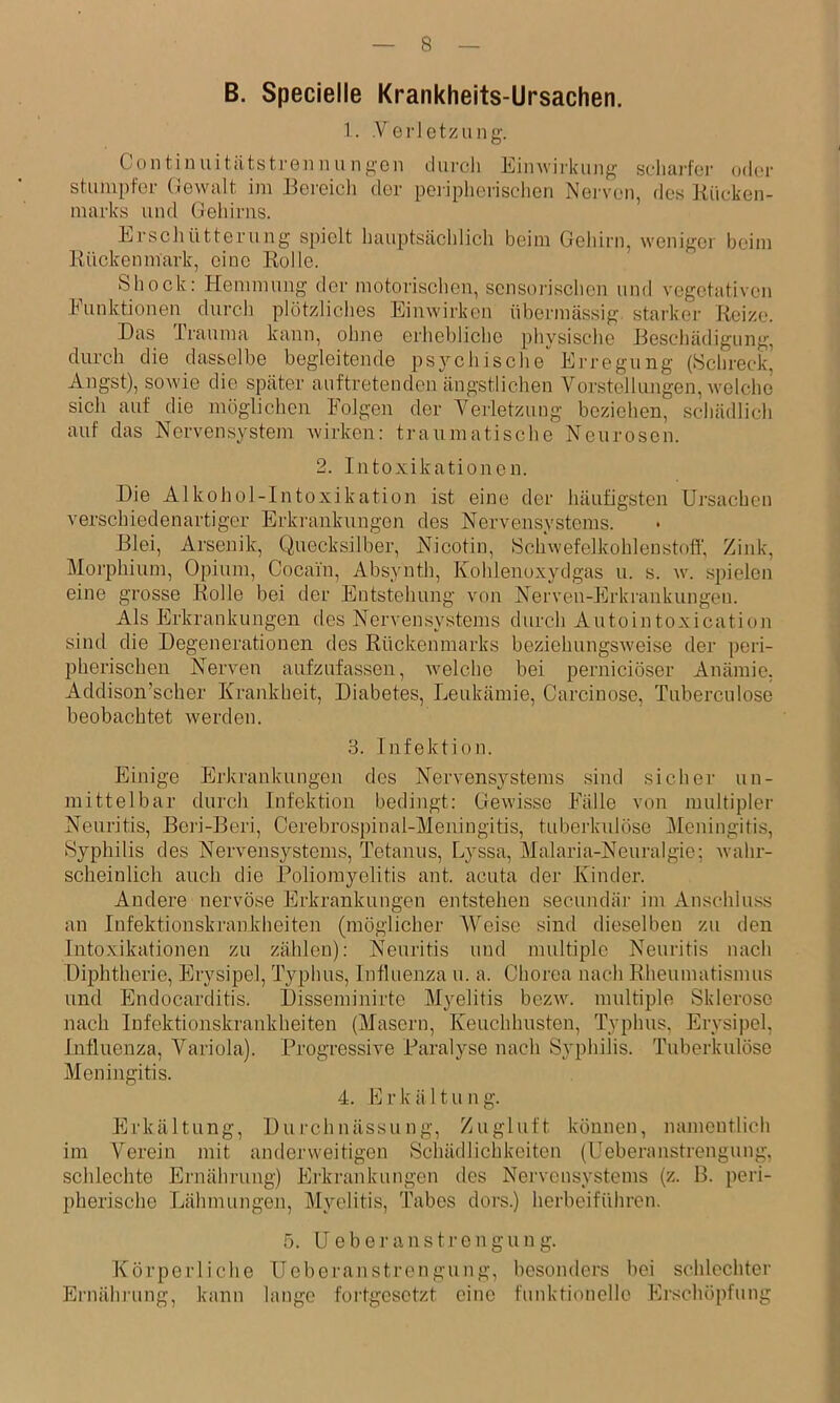 B. Specielle Krankheits-Ursachen. 1. .Verletzung. Continuitittstrennu ng-en durcli Eiinvirkimg scliarfer oder stumpfer Gewalt im Bereich der pei-ipherischen Nei-ven, des Kücken- marks und Geliiriis. Erschütterung spielt hauptscächlich beim Gehirn, weniger beim ixückenmark, eine Rolle. Shock: Hemmung der motorischen, sensorischen und vegetativen Funktionen durch plötzliches Einwirken überiucässig. starker Reize. Das Irauma kann, ohne erhebliche physische Beschädigung, durch die dasselbe begleitende ps}''chische Erregung (Schreck, Angst), sowie die später auftretenden ängstlichen Vorstellungen, welche sich auf die möglichen Folgen der Verletzung beziehen, schädlich auf das Nervensystem xvirken: traumatische Neurosen. 2. Intoxikationen. Die Alkohol-Intoxikation ist eine der häufigsten Ursachen verschiedenartiger Erkrankungen des Nervensystems. Blei, Arsenik, Quecksilber, Nicotin, Schwefelkohlenstoff, Zink, Moi'phium, Opium, Cocain, Absynth, Kohlenoxydgas u. s. w. .spielen eine grosse Rolle bei der Entstehung von Nerven-Erkrankungen. Als Erkrankungen des Nervensystems durch Autointoxication sind die Degenerationen des Rückenmarks beziehungsweise der peri- pherischen Nerven aufzufassen, welche bei pernieiöser Anämie. Addison’scher Krankheit, Diabetes, Leukämie, Carcinose, Tuberculose beobachtet werden. 3. Infektion. Einige Erkrankungen des Nervensystems sind sicher un- mittelbar durch Infektion bedingt: Gewisse Fälle von multipler Neuritis, Beri-Beri, Cerebrospinal-Meniugitis, tuberkulöse j\Ieningitis, »Syphilis des Nervensystems, Tetanus, Lyssa, Malaria-Neuralgie; wahr- scheinlich auch die Poliomyelitis ant. acuta der Kinder. Andere nervöse Erkrankungen entstehen secundär im Anschluss an Infektionskrankheiten (möglicher MMise sind dieselben zu den Intoxikationen zu zählen): Neuritis und multiple Neuritis nach Diphtherie, Erysipel, Typhus, Influenza u. a. Chorea nach Rheumatismus und Endocarditis. Disseminirte Myelitis bezw. multiple Sklerose nach Infektionskrankheiten (Masern, Keuchhusten, Typhus, Erysipel, Influenza, Variola). Progressive Paralyse nach Syphilis. Tuberkulöse Meningitis. 4. E r k ä 11 u n g. Erkältung, Durchnässung, Zugluft können, namentlich im Verein mit anderweitigen Schädlichkeiten (Ueberanstrengung, schlechte Ernährung) Erkrankungen des Nei'vensystems (z. B. peri- pherische Lähmungen, Myelitis, Tabes dors.) herbeiführen. 5. U e b e r a n s t r e n g u n g. Körperliche Ueberanstrengung, besonders bei schlechter Ernährung, kann lange fortgesetzt eine funktionelle Ei'schöpfung