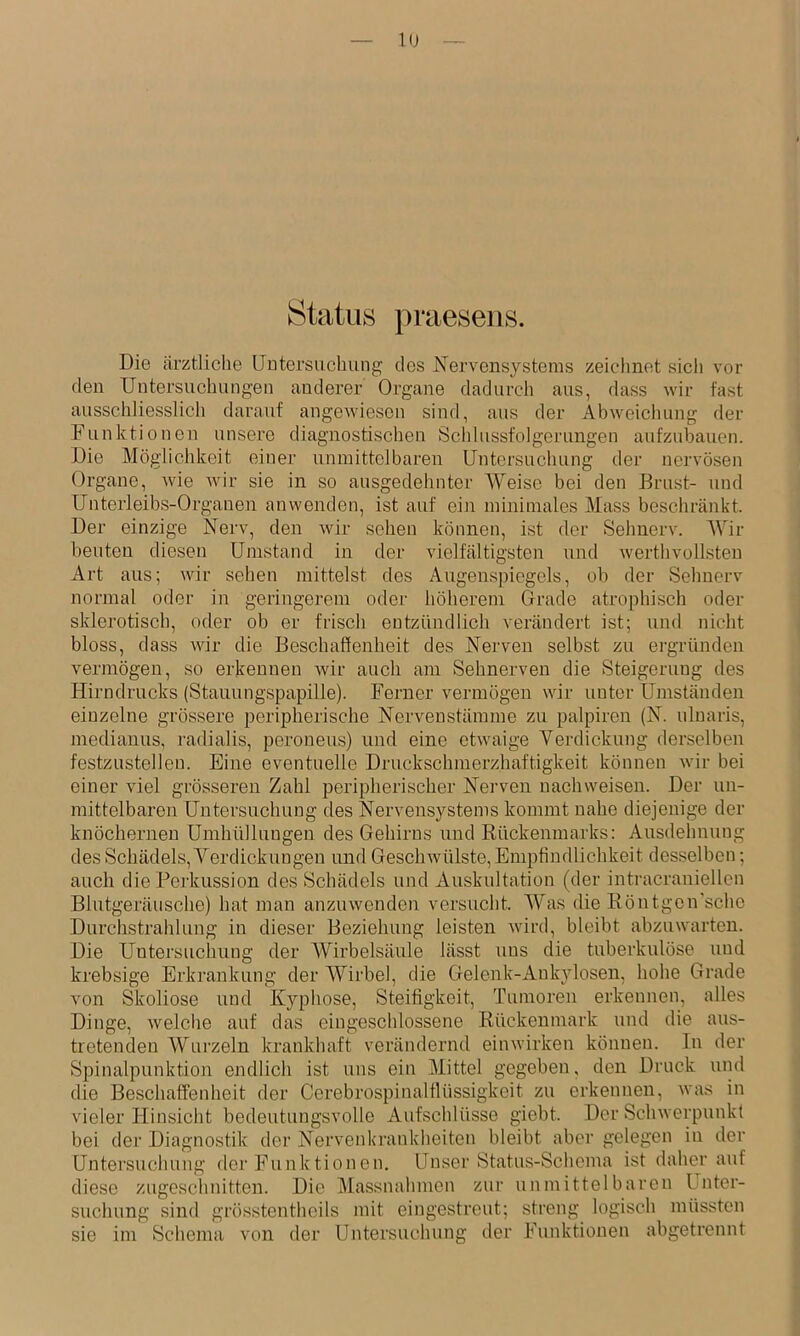 Status praesens. Die (ärztliche Untersuchung des Nervensystems zeiclinet siel) vor den Untersuchungen anderer Orgeane dadurch aus, dass wir fast ausschliesslich darauf angewiesen sind, aus der Abweichung der Funktionen unsere diagnostischen Schlussfolgerungen aufzubauen. Die Möglichkeit einer unmittelbaren Untersuchung der nervösen Organe, wie wir sie in so ausgedehnter Weise bei den Brust- und Unterleibs-Organen anwenden, ist auf ein minimales Mass beschränkt. Der einzige Nerv, den wir sehen können, ist der Sehnerv. Wir beuten diesen Umstand in der vielfältigsten und werthvollsten Art aus; wir sehen mittelst des Augens])iegels, ob der Sehnerv normal oder in geringerem oder höherem Grade atrophisch oder sklerotisch, oder ob er frisch entzündlich verändert ist; und nicht bloss, dass wir die Beschaffenheit des Nerven selbst zu ergründen vermögen, so erkennen wir auch cam Sehnerven die Steigerung des Hirndrucks (Stauungspapille). Ferner vermögen wir unter Umständen einzelne grössere peripherische Nervenstämme zu palpiren (N. ulnaris, medianus, radialis, peroneus) und eine etwaige Verdickung derselben festzustellen. Eine eventuelle Druckschmerzhaftigkeit können wir bei einer viel grösseren Zjihl peripherischer Nerven nachweisen. Der un- mittelbaren Untersuchung des Nervensystems kommt nahe diejenige der knöchernen Umhüllungen des Gehirns und Rückenmarks: Ausdehnung des Schädels, Verdickungen und Geschwülste, Empfindlichkeit desselben; auch die Perkussion des Schädels und Auskultation (der intracraniellcn Blutgeräusche) htut man anzuwenden versucht. Was die Röntgen'sche Durchstrahlung in dieser Beziehung leisten wird, bleibt abzuwarten. Die Untersuchung der Wirbelsäule lässt uns die tuberkulöse und krebsige Erkrankung der Wirbel, die Gelenk-Ankylosen, hohe Grade von Skoliose und Kyphose, Steifigkeit, Tumoren erkennen, alles Dinge, welche auf das eingeschlossene Rückenmark und die (aus- tretenden Wiu’zeln krankhaft verändernd einwirken können. In der Spinalpunktion endlich ist uns ein Mittel gegeben, den Druck uiid die Beschaffenheit der Cerebrospinalflüssigkeit zu erkennen, was in vieler Hinsicht bedeutungsvolle Aufschlüsse giebt. Der Schwerpunkt bei der Diagnostik der Nervenkrankheiten bleibt aber gelegen in der Untei’suchung der Funktionen, Unser Shatus-Schema ist daher juif diese zugeschnitten. Die Massnahmen zur unmittelbaren k nter- suchung sind grösstentheils mit eingestreut; stieng logisch müssten sie im Schema von der Untersuchung der Funktionen abgetrennt