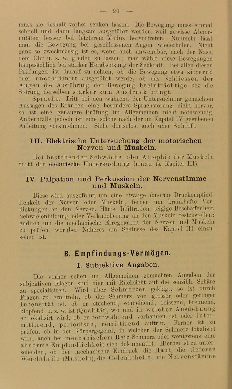 muss sie deshalb verlier senken lassen. Die Bewegung muss einmal sclinell und dann langsam ausgeführt werden, weil gewisse Abnor- mitäten besser bei letzterem Modus hervortreten. Nunmehi- lässt man die Bewegung bei geschlossenen Augen wiederholen. Nicht ganz so zweckmässig ist es, wenn auch anwendbar, nach der Nase, dem Ohr u. s. w. greifen zu lassen; man wählt diese Bewegungen hauptsächlich bei starker Herabsetzung der Sehkraft. Bei allen diesen Prüfungen ist darauf zu achten, ob die Bewegung etwa zitternd oder uncoordinirt ausgeführt werde, ob das Scbliessen der Augen die Ausführung der Bewegung beeinträclitige bez. die Störung derselben stärker zum Ausdruck bringt. Sprache. Tritt bei den Avälirend der Untersuchung gemachten Aussagen des Kranken eine besondere Sprachstörung nicht hervor, so ist eine genauere Prüfung im Allgemeinen nicht nothwendig. Andernfalls jedoch ist eine solche nach der im Kajhtel IV gegebenen Anleitung vorzunehnien. Siehe doidselbst auch über Schrift. III. Elektrische Untersuchung der motorischen Nerven und Muskeln. Bei bestehender Schwäche oder Atrophie der Muskeln tritt die elektrisclie Untersnehung hinzu (s. Kapitel 111). IV. Palpation und Perkussion der Nervenstämme und Muskeln. Diese wird ausgeführt, um eine etwaige abnorme Druckempfind- lichkeit . der Nerven oder Muskeln, ferner um krankhafte Ver- dickungen an den Nerven, Härte, Infiltration, teigige Beschaffenheit, Schwielenbildung oder Verknöcherung an den Muskeln festzustellen; endlich um die mechanische Erregbarkeit der Nerven und Muskeln zu prüfen, worüber Näheres am Schlüsse des Kapitel HI einzu- sehen ist. B. Empfindungs-Vermögen. I. Subjektive Angaben. Die vorher schon im Allgemeinen gemachten Angaben der subjektiven Klagen sind hier mit Rücksicht auf die sensible Sphäie zu specialisiren. Wird über Schmerzen geklagt, so ist durch Fragen zu ermitteln, ob der Schmerz von grosser o-ler geringer Intensität ist, ob er stecliend, schneidend, reissend, brennend, klopfend u. s. w. ist (Qualität), wo und in welcher Ausdehnung er lokalisirt Avird, ob er fortAvährend vorhanden ist oder inter- mittirend, periodiscli, remittirend auftritt. lerner ist zu prüfen, ob in der Körpergegend, in welcher der Schmerz lokalisirt wird, auch bei mechanischem Reiz Schmerz oder Avenigstens eine abnorme Emjifindlichkeit sich dokumeutirt. Hierbei ist zu uiitei- sclieiden, ob der mechanische Eindruck die Haut tieferen Weichtheile (Muskeln), die flelenktheile, die Nervenstämme