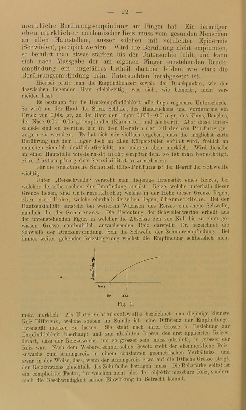 merkliclio Beriilmmgseinpfiiuluiig am Finger liat. Fin derartiger oben merkliclier mechanischer Heiz muss vom gesunden Mensclien an allen liautstellen, ausser solchen mit verdickter Epidei-mis (Schwielen), percipirt Averden. Wird die Berührung nicht empfunden, so berührt mau etwas stärker, bis der Untersuchte fühlt, und kann sich nach Massgabe der am eigenen Finger entstehenden Druck- empfindung ein ungefähres Urtheil darüber bilden, wie stark die Berührungsempfinduug beim Untersuchten herabgesetzt ist. Hierbei prüft man die Empfindlichkeit sowohl der Druckpunkte, wie der dazwischen liegenden Haut gleichzeitig, was sich, wie bemerkt, nicht ver- meiden lässt. Es bestehen für die Druckempfindlichkeit allerdings regionäj'e Unterschiede. So wird an der Haut der Stirn, Schläfe, des Handrückens und Vorderarms ein Druck von 0,002 gr, an der Haut der Finger 0,005—0,015 gr, des Kinns, Bauches, der Nase 0,04—0,05 gr empfunden (Kaminler und Aubert). Aber diese Unter- schiede sind zu gering, um in den Bereich der klinischen Prüfung ge- zogen zu werden. Es hat sich mir vielfach ergeben, dass die möglichst zarte Berührung mit dem Finger doch an allen Körperstellen gefühlt wird, freilich an manchen ziemlich deutlich (Gesicht), an anderen eben merklich. Wird dieselbe an einer Hautstelle wiederholt nicht empfunden, so ist man berechtigt, eine Abstumpfung der Sensibilität anzunehmen. Für die praktische Sensibilitäts-Prüfung ist der Begriff der Schwelle wichtig. Unter „Eeizschwelle'‘ versteht man diejenige Intensität eines Reizes, bei welcher derselbe soeben eine Empfindung auslöst. Reize, welche \iuterhalb dieser Grenze liegen, sind untermerkliche; welche in der Höhe dieser Grenze liegen, eben merkliche; welche oberhalb derselben liegen, übermerkliche. Bei der Hautsensibilität entsteht bei weiterem Wachsen des Reizes eine • neue Schwelle, nämlich die des Schmerzes. Die Bedeutung der Schwellenwerthe erhellt aus der untenstehenden Figui’, in welcher die Abscisse den von Null bis zu einer ge- wissen Grösse continuirlich anwachseudeu Reiz darstellt; Dr. bezeichnet die Schwelle der Druckempfindung, Sch. die Schwelle der Schmerzempfindung. Bei immer weiter gehender Eeizsteigerung wächst die Empfindung schliesslich nicht mehr juerklich. Als Unterschiedsschwelle bezeichnet mau diejenige kleinste Reiz-Differenz, welche soeben im Stande ist, eine Differenz der Empfindungs- Intensität merken zu lassen. Sie steht nach ihrer Grösse in Beziehung zur Empfindlichkeit überhaupt und zur absoluten Grösse des erst applicirten Reizes, derart, dass der Reizzuwachs um so grösser sein muss (absolut), je grösser der Reiz war. Nach dem Webor-Fechner’schen Gesetz steht der ebenmerkliche Reiz- zuwachs zuin Anfangsreiz in einem constanten geometrischen Verhältniss, und zwar in der Weise, dass, wenn der Anfaugsreiz etwa auf die 10fache Grösse steigt, der Reizzuwachs gleichfalls das Zehnfache betragen muss. Die Reizstärke selbst ist ein complicirter Factor, für welchen nicht blos der objektiv messbare Reiz, sondern auch die Geschwindigkeit seiner Einwirkung in Betracht kommt.