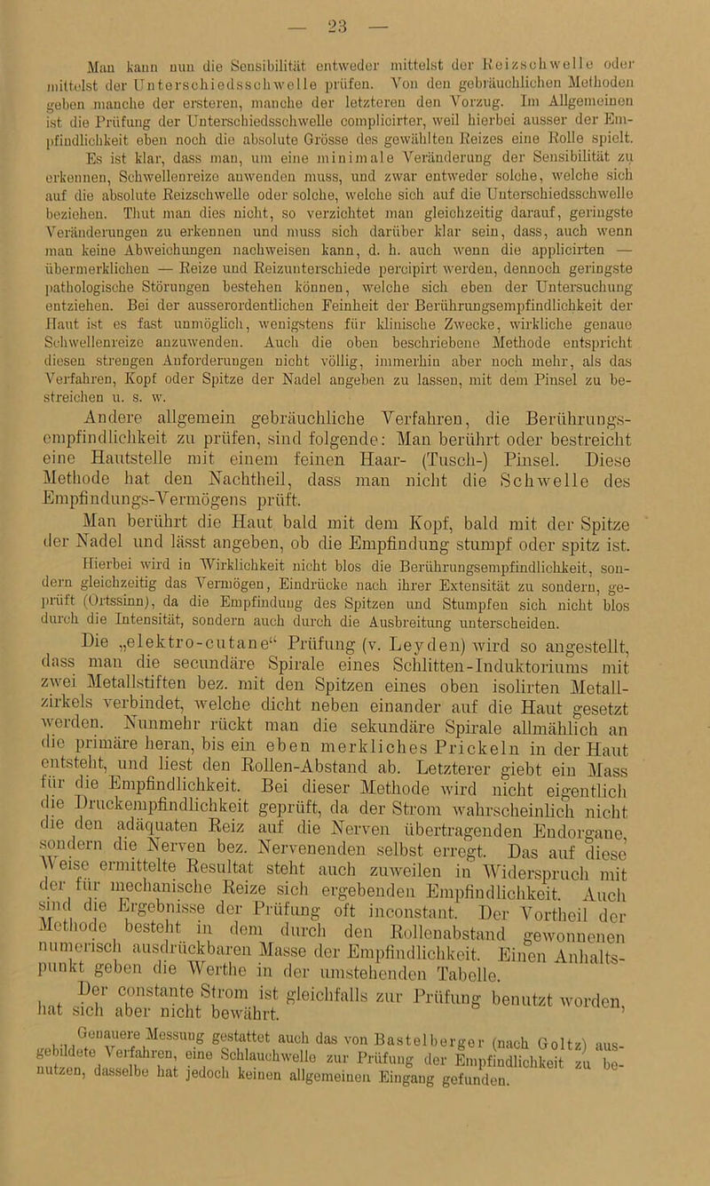 28 Man kann mm die Sensibilität entweder mittelst der Ueizseliwelle odei- mittelst der LTnterschiedsscliwolle prüfen. Von den gebiäuchliehen Methoden geben manche der ersteren, manche der letzteren den Vorzug. Im Allgemeinen ist die Prüfling der Unterschiedsschwello complicirter, weil hierbei ausser der Em- pfindlichkeit eben noch die absolute Grösse des gewählten Reizes eine Rolle spielt. Es ist klar, dass man, um eine minimale Veränderung der Sensibilität zu erkennen, Schwellenreize anwenden muss, und zwar entweder solche, welche sich auf die absolute Reizschwelle oder solche, welche sich auf die Uuterschiedsschwelle beziehen. Timt man dies nicht, so verzichtet man gleichzeitig darauf, geringste Veränderungen zu erkennen und muss sich darüber klar sein, dass, auch wenn man keine Abweichungen nachweisen kann, d. h. auch wenn die applicirten — übermerklichen — Reize und Reizunterschiede percipirt werden, dennoch geringste pathologische Störungen bestehen können, welche sich eben der Untersuchung entziehen. Bei der ausserordentlichen Reinheit der Berührungsempfindlichkeit der Haut ist es fast unmöglich, wenigstens für klinische Zwecke, wirkliche genaue Schwellenreize anzuwenden. Auch die oben beschriebene Methode entspricht diesen strengen Anforderungen nicht völlig, immerhin aber noch mehr, als das Verfahren, Kopf oder Spitze der Nadel angeben zu lassen, mit dem Pinsel zu be- streichen u. s. w. Andere allgemein gebräuchliche Verfahren, die Berührnngs- einpfindlichkeit zu prüfen, .sind folgende; Mau berülirt oder bestreicht eine Hautstelle mit einem feinen Haar- (Tusch-) Pinsel. Diese Methode hat den Hachtheil, dass man nicht die SciiAvelle des Emptindungs-Yermögens prüft. Man berührt die Haut bald mit dem Kopf, bald mit der Spitze der Nadel und lässt angeben, ob die Empfindung stumpf oder spitz ist. ITierbei wird in Wirklichkeit nicht blos die Berührungsempfindlichkeit, son- dern gleichzeitig das Vermögen, Eindrücke nach ihrer Extensität zu sondern, ge- linift (Ortssinn), da die Empfindung des Spitzen imd Stumpfen sich nicht blos durch die Intensität, sondern auch durch die Ausbreitung unterscheiden. Die „elektro-cutane“ Prüfung (v. Leyden) wird so augestellt, dass man die secundäre Spirale eines Schlitten-Induktoriums mit zwei Metallstiften bez. mit den Spitzen eines oben isolirten Metall- zirkels verbindet, welche dicht neben einander auf die Haut gesetzt weiden. Nunmehr rückt man die sekundäre Spirale allmählich an die piimäre heran, bis ein eben merkliches Prickeln in der Haut entsteht, und liest den Rollen-Abstand ab. Letzterer giebt ein Mass für die Empfindlichkeit. Bei dieser Methode wird nicht eigentlich (le Druckenipfindlichkeit geprüft, da der Sti’om wahrscheinlich nicht die den adäquaten Reiz auf die Nerven übertragenden Eudorgane sondern die Nerven bez. Nervenenden selbst erregt. Das auf diese AVeise ermittelte Resultat steht auch ziweilen in AATderspruch mit der tur inechcynsche Reize sich ergebenden Empfindlichkeit. Auch sind die Ergebnis.se der Prüfung oft inconstant. Der Vortheil der Methode besteht in dem durch den Rollenabstand gewonnenen numerisch ausdrückbaren Masse der Empfindlichkeit. Einen Anhalts- punkt geben die AVerthe in der umstehenden Tabelle. Der constante Sh-om ist gleichfalls zur Prüfung benutzt Avordon, liat sich aber nicht bewährt. ’ Gouauere Messuug gestattet auch das von Basteibergor (nach Goltzl •lus- gebildete \ erfahren, eine Schlauchwello zur rrüfung der Empfindlichkeit zu'be- nutzen, dasselbe hat jedoch keinen allgemeinen Eingang gefunden.