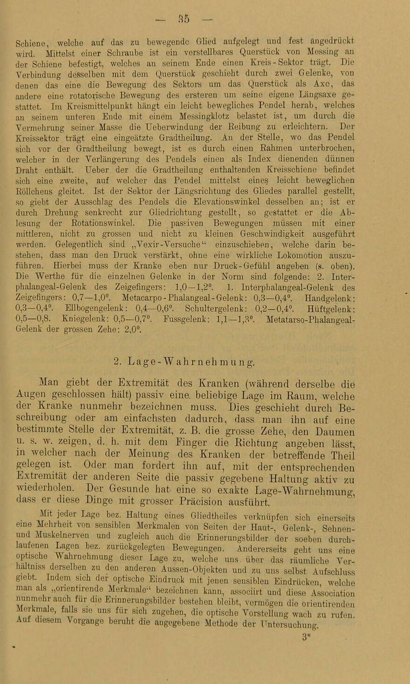 Schiene, welche auf das zu bewegende Glied aufgelegt und fest angedrückt wird. Mittelst einer Schraube ist eiu verstellbares Querstück von Messing an der Schiene befestigt, welches au seinem Ende einen Kreis - Sektor trägt. Die Verbindung desselben mit dem (iuerstück gescliieht durch zwei Gelenke, von denen das eine die Bewegung des Sektors um das Querstück als Axo, das andere eine rotatorische Bewegung des ersteren um seine eigene Längsaxe ge- stattet. Im Kreismittelpunkt hängt ein leicht bewegliches Pendel herab, welches an seinem unteren Endo mit einem Messingklotz belastet ist, um durch die Vermehrung seiner Masse die Ueberwindung der Reibung zu erleichtern. Der Kreissektor trägt eine eingeätzte Gradtheiluug. Au der Stelle, wo das Pendel sich vor der Gradtheilung bewegt, ist es durch einen Rahmen unterbrochen, welcher in der Verlängerung des Pendels einen als Iudex dienenden dünnen Draht enthält. lieber der die Gradtheilung enthaltenden Kreissebiene befindet sich eine zweite, auf welcher das Pendel mittelst eines leicht beweglichen Röllchens gleitet. Ist der Sektor der Längsrichtung des Gliedes parallel gestellt, so giebt der Ausschlag des Pendels die Elevationswinkel desselben an; ist er durch Drehung senkrecht zur Gliedrichtung gestellt, so gestattet er die Ab- lesung der Rotationswinkel. Die passiven Bewegungen müssen mit einer mittleren, nicht zu grossen und nicht zu kleinen Geschwindigkeit ausgeführt werden. Gelegentlich sind „Vexir-Versuche“ einzuschieben, welche darin be- stehen, dass man den Druck verstärkt, ohne eine wirkliche Lokomotion auszu- führen. Hierbei muss der Kranke eben nur Druck-Gefühl angeben (s. oben). Die Werthe für die einzelnen Gelenke in der Norm sind folgende: 2. Inter- phalangeal-Gelenk des Zeigefingers: 1,0—1,2®. 1. Interphalangeal-Gelenk des Zeigefingers: 0,7—1,0®. Metacarpo-Phalangeal-Gelenk: 0,3—0,4®. Handgelenk; 0,3—0,4®. Ellbogengelenk: 0,4—0,6®. Schultergelenk: 0,2—0,4®. Hüftgelenk: 0,5—0,8. Kniegelenk: 0,5—0,7®. Fussgelenk; 1,1—1,3®. Metatarso-Phalangeal- Gelenk der grossen Zehe: 2,0®. 2. Lage- Wah r n eh m u 11 g. Man giebt der Extremität des Kranken (während derselbe die Augen geschlossen hält) passiv eine, beliebige Lage im Raum, welche der Kranke nunmehr bezeichnen muss. Dies geschieht durch Be- schreibung oder am einfachsten dadurch, dass man ihn auf eine bestimmte btelle der Extremität, z. B. die grosse Zehe, den Daumen u. s. w. zeigen, d. h. mit dem Finger die Richtung angeben lässt, in welcher nach der Meinung des Kranken der betreffende Theil gelegen ist. Oder man fordert ihn auf, mit der entsprechenden Extremität der anderen Seite die passiv gegebene Haltung aktiv zu wiederholen. Der Gesunde hat eine so exakte Lage-AVahrnelmiung, dass er diese Dinge mit grosser Präcision ausführt. Mit jeder Lage bez. Haltung eines Gliedtheiles verknüpfen sich einerseits eine Mehrheit von sensiblen Merkmalen von Seiten der Haut-, Gelenk-, Sehnen- und Muskelnerveu und zugleich auch die Erinnerungsbilder der soeben durch- laufenen Lagen bez. zurückgelegten Bewegungen. Andererseits geht uns eine optische Walirnehmung dieser Lage zu, welche uns über das räumliche Ver- hältniss dei-selben zu den anderen Aussen-Objekten und zu uns selbst Aufscbluss giebt. Indem sich der optische Eindruck mit jenen sensiblen Eindrücken welche man als „orientirende Merkmale“ bezeichnen kann, associirt und diese Association nunmehr auch für die Erinnerungsbilder bestehen bleibt, vermögen die orientirendeu Merkmale, falls sie uns für sich zugehen, die optische Vorstellung wach zu rufeu Auf diesem Vorgänge beruht die angegebene Methode der Untersuchung. 3*